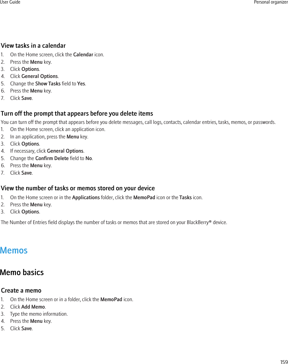 View tasks in a calendar1. On the Home screen, click the Calendar icon.2. Press the Menu key.3. Click Options.4. Click General Options.5. Change the Show Tasks field to Yes.6. Press the Menu key.7. Click Save.Turn off the prompt that appears before you delete itemsYou can turn off the prompt that appears before you delete messages, call logs, contacts, calendar entries, tasks, memos, or passwords.1. On the Home screen, click an application icon.2. In an application, press the Menu key.3. Click Options.4. If necessary, click General Options.5. Change the Confirm Delete field to No.6. Press the Menu key.7. Click Save.View the number of tasks or memos stored on your device1. On the Home screen or in the Applications folder, click the MemoPad icon or the Tasks icon.2. Press the Menu key.3. Click Options.The Number of Entries field displays the number of tasks or memos that are stored on your BlackBerry® device.MemosMemo basicsCreate a memo1. On the Home screen or in a folder, click the MemoPad icon.2. Click Add Memo.3. Type the memo information.4. Press the Menu key.5. Click Save.User Guide Personal organizer159