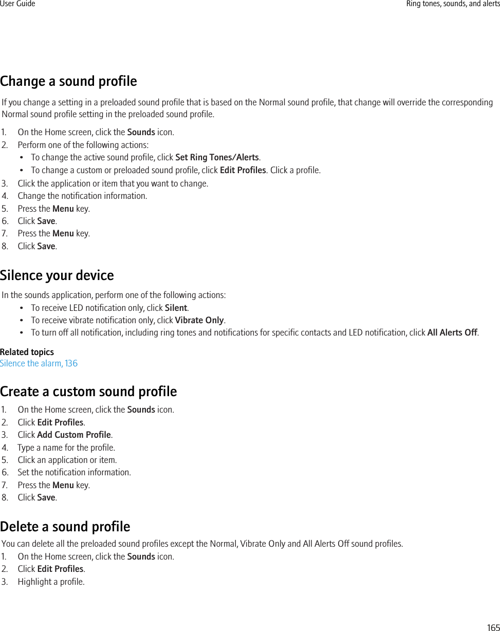 Change a sound profileIf you change a setting in a preloaded sound profile that is based on the Normal sound profile, that change will override the correspondingNormal sound profile setting in the preloaded sound profile.1. On the Home screen, click the Sounds icon.2. Perform one of the following actions:• To change the active sound profile, click Set Ring Tones/Alerts.• To change a custom or preloaded sound profile, click Edit Profiles. Click a profile.3. Click the application or item that you want to change.4. Change the notification information.5. Press the Menu key.6. Click Save.7. Press the Menu key.8. Click Save.Silence your deviceIn the sounds application, perform one of the following actions:• To receive LED notification only, click Silent.• To receive vibrate notification only, click Vibrate Only.• To turn off all notification, including ring tones and notifications for specific contacts and LED notification, click All Alerts Off.Related topicsSilence the alarm, 136Create a custom sound profile1. On the Home screen, click the Sounds icon.2. Click Edit Profiles.3. Click Add Custom Profile.4. Type a name for the profile.5. Click an application or item.6. Set the notification information.7. Press the Menu key.8. Click Save.Delete a sound profileYou can delete all the preloaded sound profiles except the Normal, Vibrate Only and All Alerts Off sound profiles.1. On the Home screen, click the Sounds icon.2. Click Edit Profiles.3. Highlight a profile.User Guide Ring tones, sounds, and alerts165