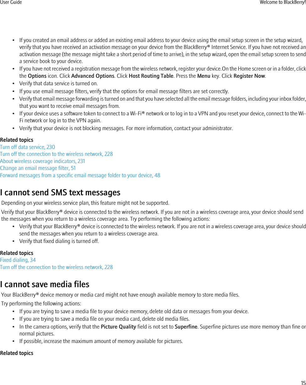 • If you created an email address or added an existing email address to your device using the email setup screen in the setup wizard,verify that you have received an activation message on your device from the BlackBerry® Internet Service. If you have not received anactivation message (the message might take a short period of time to arrive), in the setup wizard, open the email setup screen to senda service book to your device.•If you have not received a registration message from the wireless network, register your device.On the Home screen or in a folder, clickthe Options icon. Click Advanced Options. Click Host Routing Table. Press the Menu key. Click Register Now.• Verify that data service is turned on.• If you use email message filters, verify that the options for email message filters are set correctly.•Verify that email message forwarding is turned on and that you have selected all the email message folders, including your inbox folder,that you want to receive email messages from.•If your device uses a software token to connect to a Wi-Fi® network or to log in to a VPN and you reset your device, connect to the Wi-Fi network or log in to the VPN again.• Verify that your device is not blocking messages. For more information, contact your administrator.Related topicsTurn off data service, 230Turn off the connection to the wireless network, 228About wireless coverage indicators, 231Change an email message filter, 51Forward messages from a specific email message folder to your device, 48I cannot send SMS text messagesDepending on your wireless service plan, this feature might not be supported.Verify that your BlackBerry® device is connected to the wireless network. If you are not in a wireless coverage area, your device should sendthe messages when you return to a wireless coverage area. Try performing the following actions:•Verify that your BlackBerry® device is connected to the wireless network. If you are not in a wireless coverage area, your device shouldsend the messages when you return to a wireless coverage area.• Verify that fixed dialing is turned off.Related topicsFixed dialing, 34Turn off the connection to the wireless network, 228I cannot save media filesYour BlackBerry® device memory or media card might not have enough available memory to store media files.Try performing the following actions:• If you are trying to save a media file to your device memory, delete old data or messages from your device.• If you are trying to save a media file on your media card, delete old media files.• In the camera options, verify that the Picture Quality field is not set to Superfine. Superfine pictures use more memory than fine ornormal pictures.• If possible, increase the maximum amount of memory available for pictures.Related topicsUser Guide Welcome to BlackBerry!15