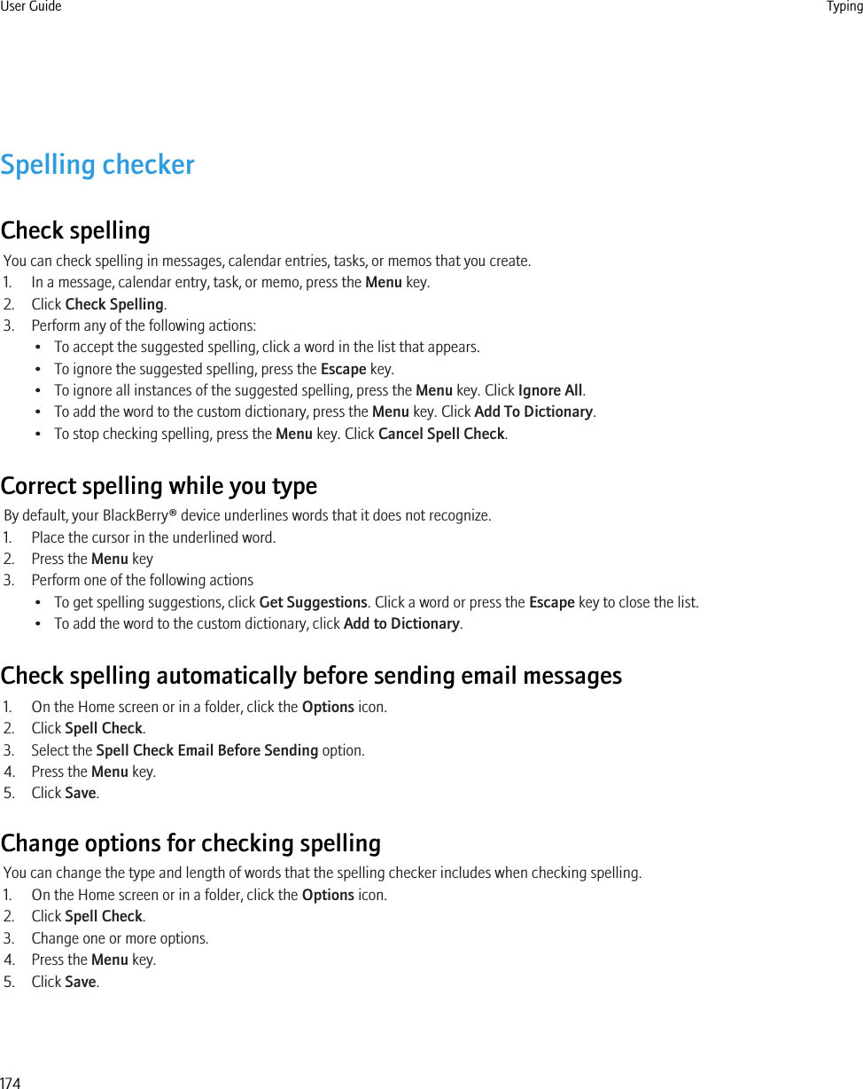 Spelling checkerCheck spellingYou can check spelling in messages, calendar entries, tasks, or memos that you create.1. In a message, calendar entry, task, or memo, press the Menu key.2. Click Check Spelling.3. Perform any of the following actions:• To accept the suggested spelling, click a word in the list that appears.• To ignore the suggested spelling, press the Escape key.• To ignore all instances of the suggested spelling, press the Menu key. Click Ignore All.• To add the word to the custom dictionary, press the Menu key. Click Add To Dictionary.• To stop checking spelling, press the Menu key. Click Cancel Spell Check.Correct spelling while you typeBy default, your BlackBerry® device underlines words that it does not recognize.1. Place the cursor in the underlined word.2. Press the Menu key3. Perform one of the following actions• To get spelling suggestions, click Get Suggestions. Click a word or press the Escape key to close the list.• To add the word to the custom dictionary, click Add to Dictionary.Check spelling automatically before sending email messages1. On the Home screen or in a folder, click the Options icon.2. Click Spell Check.3. Select the Spell Check Email Before Sending option.4. Press the Menu key.5. Click Save.Change options for checking spellingYou can change the type and length of words that the spelling checker includes when checking spelling.1. On the Home screen or in a folder, click the Options icon.2. Click Spell Check.3. Change one or more options.4. Press the Menu key.5. Click Save.User Guide Typing174