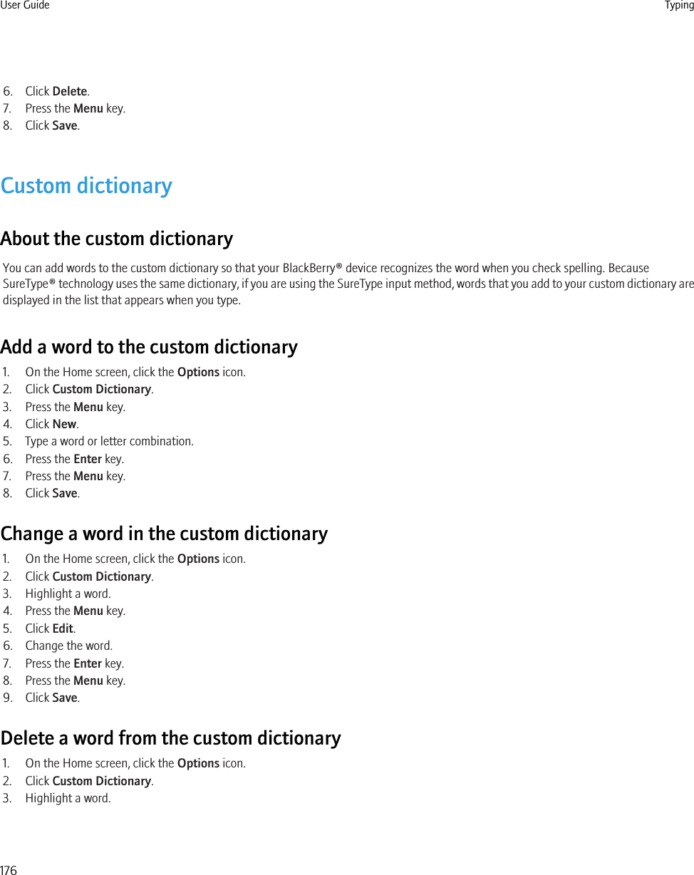 6. Click Delete.7. Press the Menu key.8. Click Save.Custom dictionaryAbout the custom dictionaryYou can add words to the custom dictionary so that your BlackBerry® device recognizes the word when you check spelling. BecauseSureType® technology uses the same dictionary, if you are using the SureType input method, words that you add to your custom dictionary aredisplayed in the list that appears when you type.Add a word to the custom dictionary1. On the Home screen, click the Options icon.2. Click Custom Dictionary.3. Press the Menu key.4. Click New.5. Type a word or letter combination.6. Press the Enter key.7. Press the Menu key.8. Click Save.Change a word in the custom dictionary1. On the Home screen, click the Options icon.2. Click Custom Dictionary.3. Highlight a word.4. Press the Menu key.5. Click Edit.6. Change the word.7. Press the Enter key.8. Press the Menu key.9. Click Save.Delete a word from the custom dictionary1. On the Home screen, click the Options icon.2. Click Custom Dictionary.3. Highlight a word.User Guide Typing176