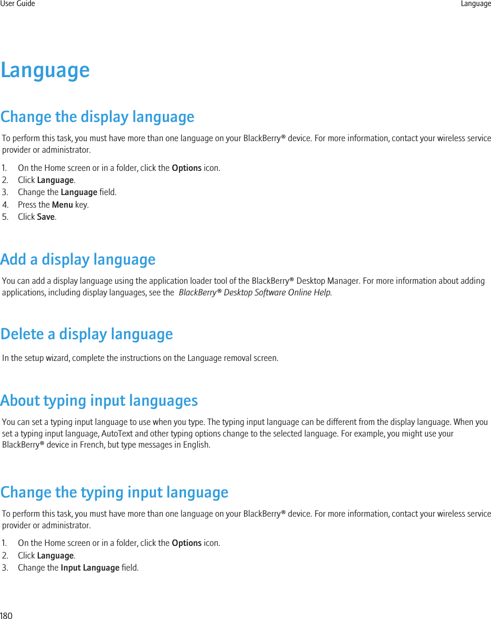 LanguageChange the display languageTo perform this task, you must have more than one language on your BlackBerry® device. For more information, contact your wireless serviceprovider or administrator.1. On the Home screen or in a folder, click the Options icon.2. Click Language.3. Change the Language field.4. Press the Menu key.5. Click Save.Add a display languageYou can add a display language using the application loader tool of the BlackBerry® Desktop Manager. For more information about addingapplications, including display languages, see the  BlackBerry® Desktop Software Online Help.Delete a display languageIn the setup wizard, complete the instructions on the Language removal screen.About typing input languagesYou can set a typing input language to use when you type. The typing input language can be different from the display language. When youset a typing input language, AutoText and other typing options change to the selected language. For example, you might use yourBlackBerry® device in French, but type messages in English.Change the typing input languageTo perform this task, you must have more than one language on your BlackBerry® device. For more information, contact your wireless serviceprovider or administrator.1. On the Home screen or in a folder, click the Options icon.2. Click Language.3. Change the Input Language field.User Guide Language180