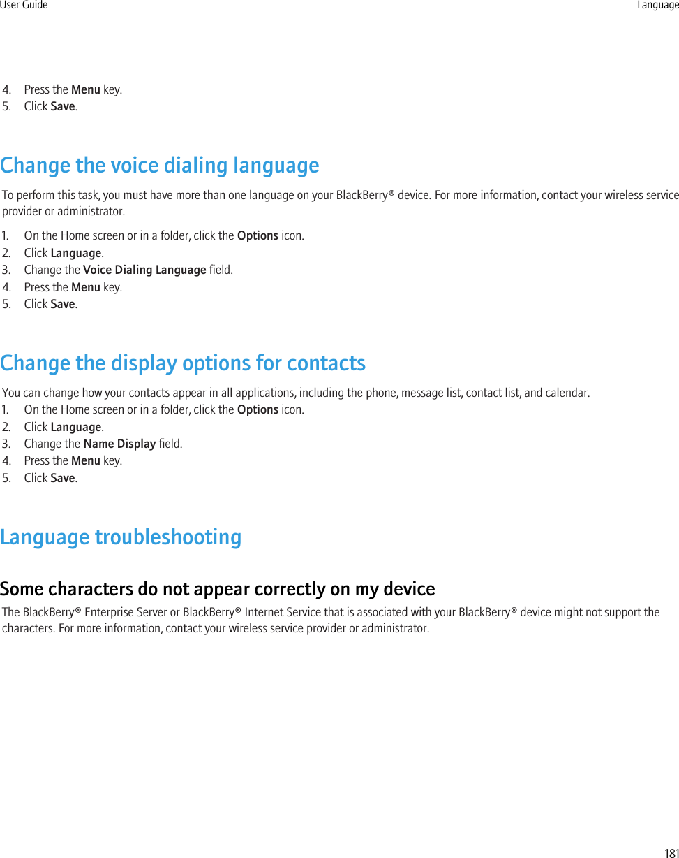 4. Press the Menu key.5. Click Save.Change the voice dialing languageTo perform this task, you must have more than one language on your BlackBerry® device. For more information, contact your wireless serviceprovider or administrator.1. On the Home screen or in a folder, click the Options icon.2. Click Language.3. Change the Voice Dialing Language field.4. Press the Menu key.5. Click Save.Change the display options for contactsYou can change how your contacts appear in all applications, including the phone, message list, contact list, and calendar.1. On the Home screen or in a folder, click the Options icon.2. Click Language.3. Change the Name Display field.4. Press the Menu key.5. Click Save.Language troubleshootingSome characters do not appear correctly on my deviceThe BlackBerry® Enterprise Server or BlackBerry® Internet Service that is associated with your BlackBerry® device might not support thecharacters. For more information, contact your wireless service provider or administrator.User Guide Language181