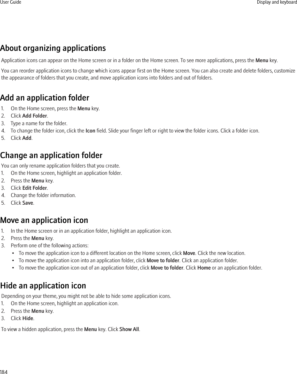 About organizing applicationsApplication icons can appear on the Home screen or in a folder on the Home screen. To see more applications, press the Menu key.You can reorder application icons to change which icons appear first on the Home screen. You can also create and delete folders, customizethe appearance of folders that you create, and move application icons into folders and out of folders.Add an application folder1. On the Home screen, press the Menu key.2. Click Add Folder.3. Type a name for the folder.4. To change the folder icon, click the Icon field. Slide your finger left or right to view the folder icons. Click a folder icon.5. Click Add.Change an application folderYou can only rename application folders that you create.1. On the Home screen, highlight an application folder.2. Press the Menu key.3. Click Edit Folder.4. Change the folder information.5. Click Save.Move an application icon1. In the Home screen or in an application folder, highlight an application icon.2. Press the Menu key.3. Perform one of the following actions:• To move the application icon to a different location on the Home screen, click Move. Click the new location.• To move the application icon into an application folder, click Move to folder. Click an application folder.• To move the application icon out of an application folder, click Move to folder. Click Home or an application folder.Hide an application iconDepending on your theme, you might not be able to hide some application icons.1. On the Home screen, highlight an application icon.2. Press the Menu key.3. Click Hide.To view a hidden application, press the Menu key. Click Show All.User Guide Display and keyboard184