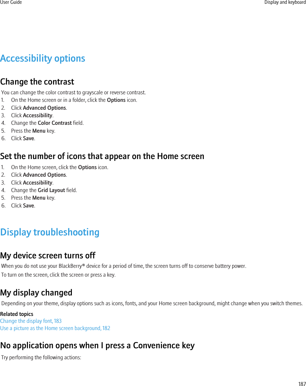 Accessibility optionsChange the contrastYou can change the color contrast to grayscale or reverse contrast.1. On the Home screen or in a folder, click the Options icon.2. Click Advanced Options.3. Click Accessibility.4. Change the Color Contrast field.5. Press the Menu key.6. Click Save.Set the number of icons that appear on the Home screen1. On the Home screen, click the Options icon.2. Click Advanced Options.3. Click Accessibility.4. Change the Grid Layout field.5. Press the Menu key.6. Click Save.Display troubleshootingMy device screen turns offWhen you do not use your BlackBerry® device for a period of time, the screen turns off to conserve battery power.To turn on the screen, click the screen or press a key.My display changedDepending on your theme, display options such as icons, fonts, and your Home screen background, might change when you switch themes.Related topicsChange the display font, 183Use a picture as the Home screen background, 182No application opens when I press a Convenience keyTry performing the following actions:User Guide Display and keyboard187