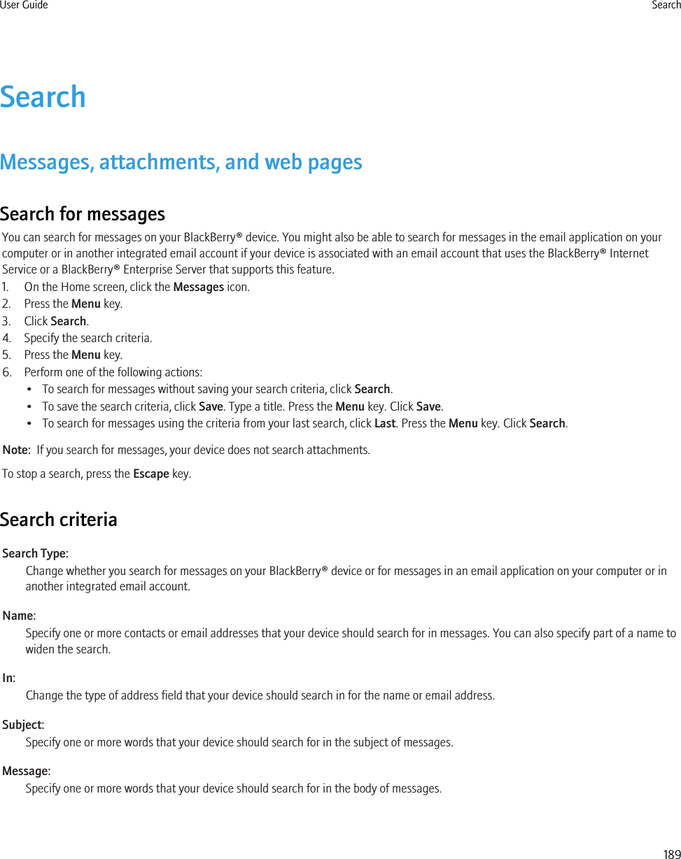 SearchMessages, attachments, and web pagesSearch for messagesYou can search for messages on your BlackBerry® device. You might also be able to search for messages in the email application on yourcomputer or in another integrated email account if your device is associated with an email account that uses the BlackBerry® InternetService or a BlackBerry® Enterprise Server that supports this feature.1. On the Home screen, click the Messages icon.2. Press the Menu key.3. Click Search.4. Specify the search criteria.5. Press the Menu key.6. Perform one of the following actions:• To search for messages without saving your search criteria, click Search.• To save the search criteria, click Save. Type a title. Press the Menu key. Click Save.• To search for messages using the criteria from your last search, click Last. Press the Menu key. Click Search.Note:  If you search for messages, your device does not search attachments.To stop a search, press the Escape key.Search criteriaSearch Type:Change whether you search for messages on your BlackBerry® device or for messages in an email application on your computer or inanother integrated email account.Name:Specify one or more contacts or email addresses that your device should search for in messages. You can also specify part of a name towiden the search.In:Change the type of address field that your device should search in for the name or email address.Subject:Specify one or more words that your device should search for in the subject of messages.Message:Specify one or more words that your device should search for in the body of messages.User Guide Search189