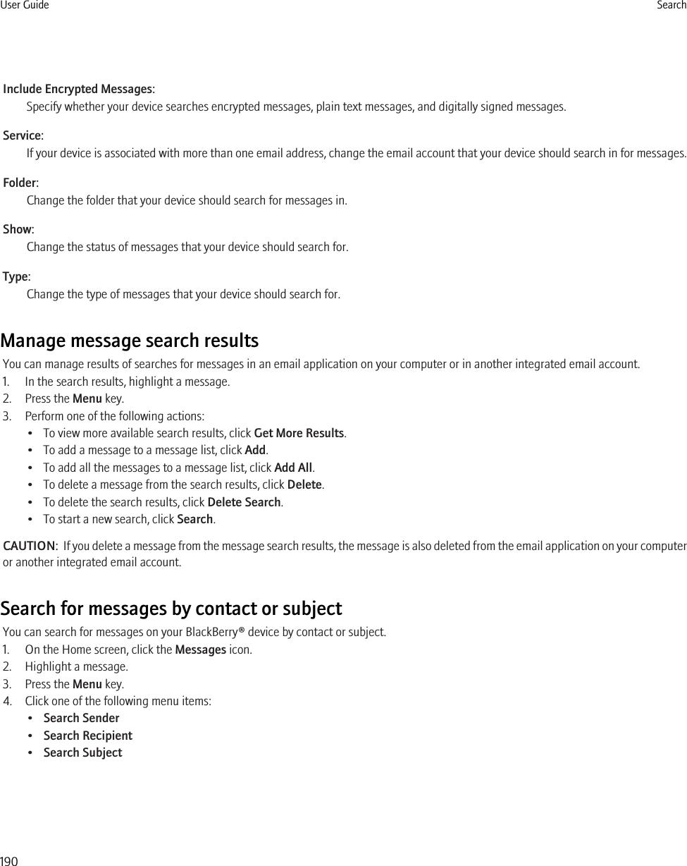 Include Encrypted Messages:Specify whether your device searches encrypted messages, plain text messages, and digitally signed messages.Service:If your device is associated with more than one email address, change the email account that your device should search in for messages.Folder:Change the folder that your device should search for messages in.Show:Change the status of messages that your device should search for.Type:Change the type of messages that your device should search for.Manage message search resultsYou can manage results of searches for messages in an email application on your computer or in another integrated email account.1. In the search results, highlight a message.2. Press the Menu key.3. Perform one of the following actions:• To view more available search results, click Get More Results.• To add a message to a message list, click Add.• To add all the messages to a message list, click Add All.• To delete a message from the search results, click Delete.• To delete the search results, click Delete Search.• To start a new search, click Search.CAUTION:  If you delete a message from the message search results, the message is also deleted from the email application on your computeror another integrated email account.Search for messages by contact or subjectYou can search for messages on your BlackBerry® device by contact or subject.1. On the Home screen, click the Messages icon.2. Highlight a message.3. Press the Menu key.4. Click one of the following menu items:•Search Sender•Search Recipient•Search SubjectUser Guide Search190