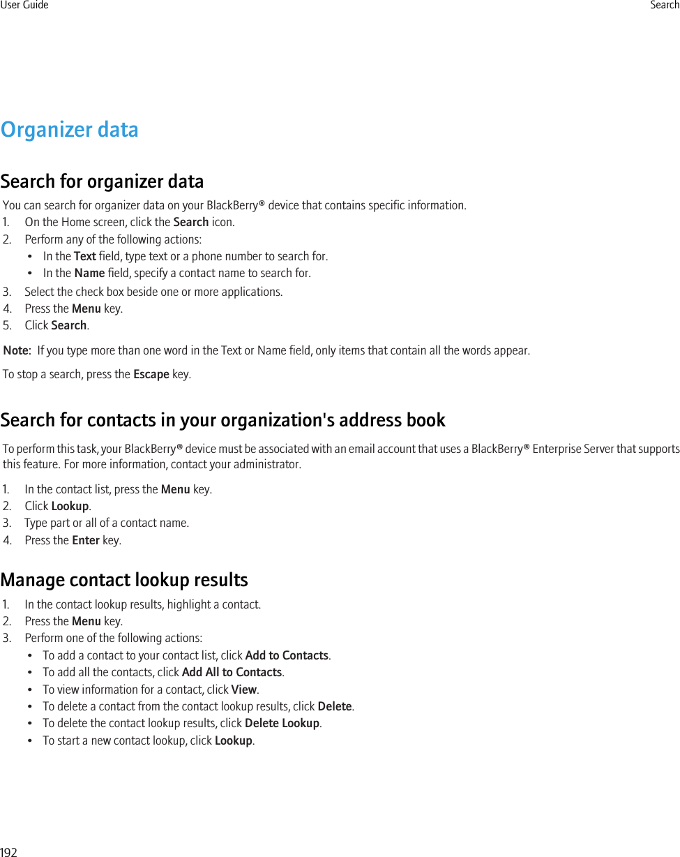 Organizer dataSearch for organizer dataYou can search for organizer data on your BlackBerry® device that contains specific information.1. On the Home screen, click the Search icon.2. Perform any of the following actions:• In the Text field, type text or a phone number to search for.• In the Name field, specify a contact name to search for.3. Select the check box beside one or more applications.4. Press the Menu key.5. Click Search.Note:  If you type more than one word in the Text or Name field, only items that contain all the words appear.To stop a search, press the Escape key.Search for contacts in your organization&apos;s address bookTo perform this task, your BlackBerry® device must be associated with an email account that uses a BlackBerry® Enterprise Server that supportsthis feature. For more information, contact your administrator.1. In the contact list, press the Menu key.2. Click Lookup.3. Type part or all of a contact name.4. Press the Enter key.Manage contact lookup results1. In the contact lookup results, highlight a contact.2. Press the Menu key.3. Perform one of the following actions:• To add a contact to your contact list, click Add to Contacts.• To add all the contacts, click Add All to Contacts.• To view information for a contact, click View.• To delete a contact from the contact lookup results, click Delete.• To delete the contact lookup results, click Delete Lookup.• To start a new contact lookup, click Lookup.User Guide Search192