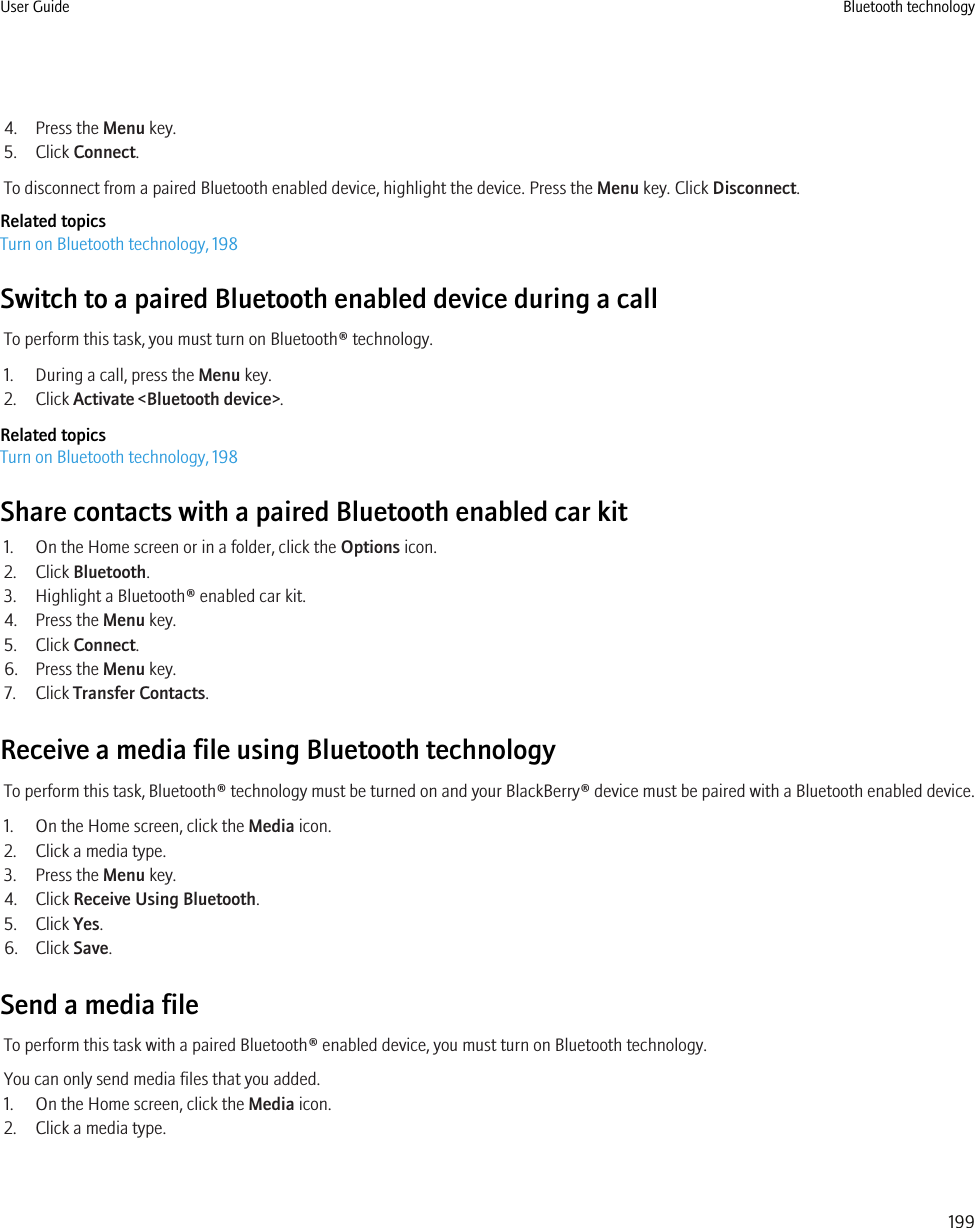 4. Press the Menu key.5. Click Connect.To disconnect from a paired Bluetooth enabled device, highlight the device. Press the Menu key. Click Disconnect.Related topicsTurn on Bluetooth technology, 198Switch to a paired Bluetooth enabled device during a callTo perform this task, you must turn on Bluetooth® technology.1. During a call, press the Menu key.2. Click Activate &lt;Bluetooth device&gt;.Related topicsTurn on Bluetooth technology, 198Share contacts with a paired Bluetooth enabled car kit1. On the Home screen or in a folder, click the Options icon.2. Click Bluetooth.3. Highlight a Bluetooth® enabled car kit.4. Press the Menu key.5. Click Connect.6. Press the Menu key.7. Click Transfer Contacts.Receive a media file using Bluetooth technologyTo perform this task, Bluetooth® technology must be turned on and your BlackBerry® device must be paired with a Bluetooth enabled device.1. On the Home screen, click the Media icon.2. Click a media type.3. Press the Menu key.4. Click Receive Using Bluetooth.5. Click Yes.6. Click Save.Send a media fileTo perform this task with a paired Bluetooth® enabled device, you must turn on Bluetooth technology.You can only send media files that you added.1. On the Home screen, click the Media icon.2. Click a media type.User Guide Bluetooth technology199