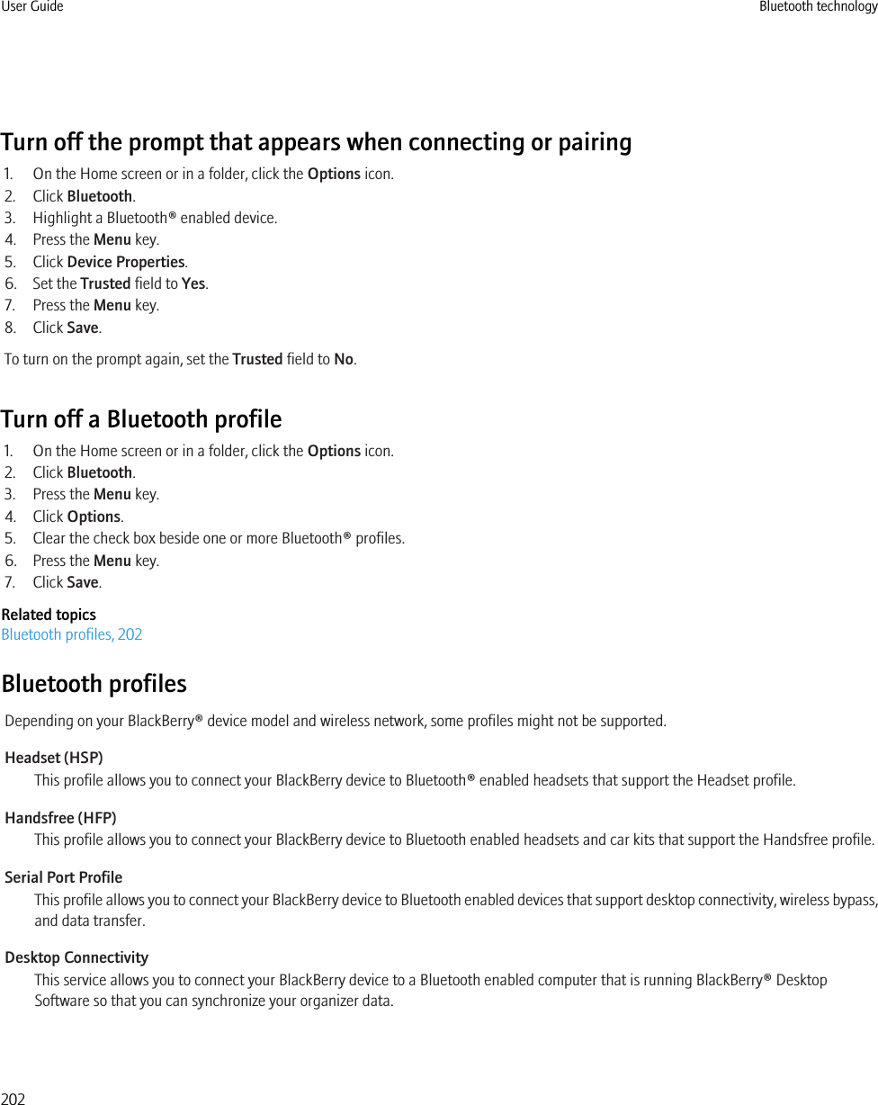 Turn off the prompt that appears when connecting or pairing1. On the Home screen or in a folder, click the Options icon.2. Click Bluetooth.3. Highlight a Bluetooth® enabled device.4. Press the Menu key.5. Click Device Properties.6. Set the Trusted field to Yes.7. Press the Menu key.8. Click Save.To turn on the prompt again, set the Trusted field to No.Turn off a Bluetooth profile1. On the Home screen or in a folder, click the Options icon.2. Click Bluetooth.3. Press the Menu key.4. Click Options.5. Clear the check box beside one or more Bluetooth® profiles.6. Press the Menu key.7. Click Save.Related topicsBluetooth profiles, 202Bluetooth profilesDepending on your BlackBerry® device model and wireless network, some profiles might not be supported.Headset (HSP)This profile allows you to connect your BlackBerry device to Bluetooth® enabled headsets that support the Headset profile.Handsfree (HFP)This profile allows you to connect your BlackBerry device to Bluetooth enabled headsets and car kits that support the Handsfree profile.Serial Port ProfileThis profile allows you to connect your BlackBerry device to Bluetooth enabled devices that support desktop connectivity, wireless bypass,and data transfer.Desktop ConnectivityThis service allows you to connect your BlackBerry device to a Bluetooth enabled computer that is running BlackBerry® DesktopSoftware so that you can synchronize your organizer data.User Guide Bluetooth technology202