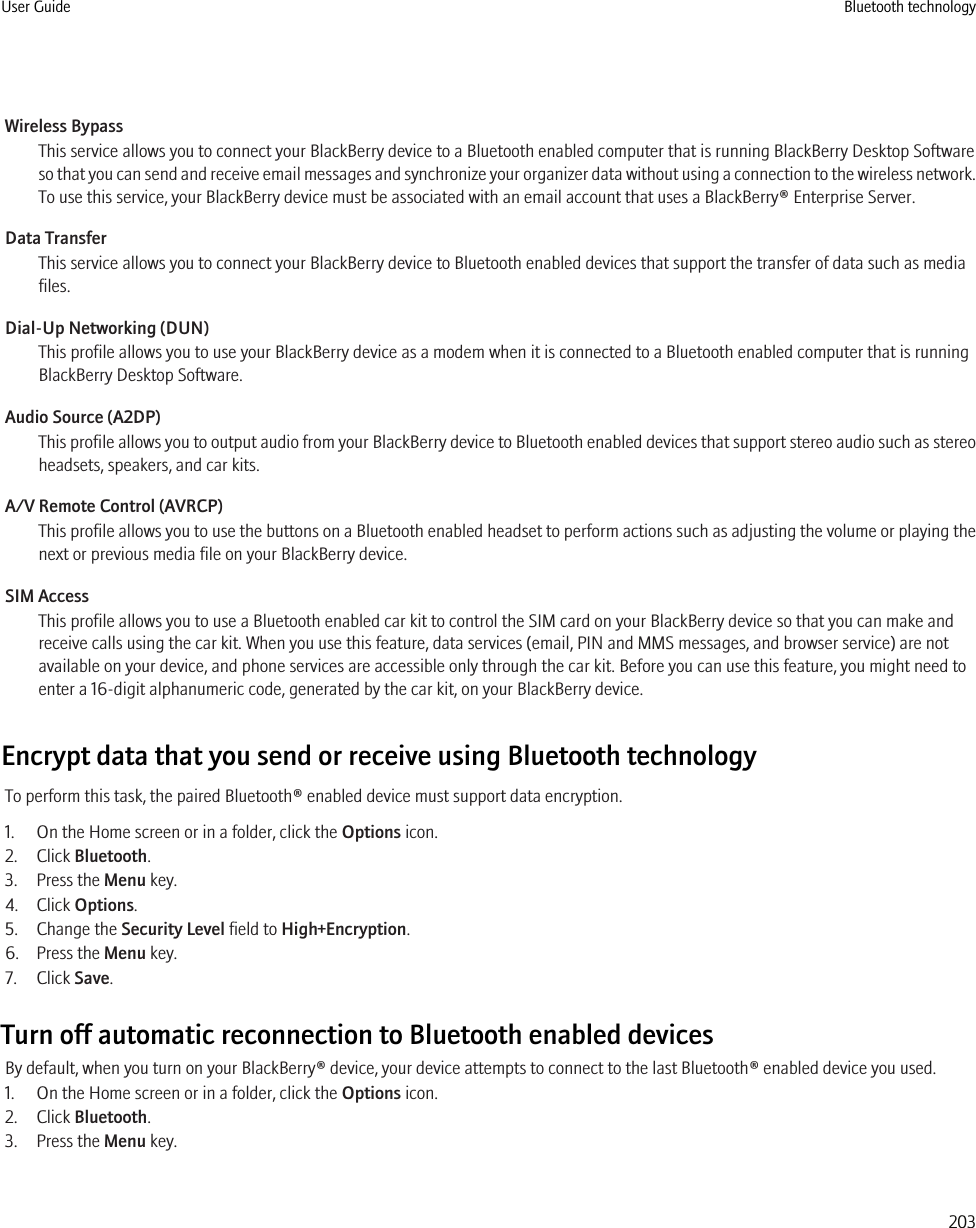 Wireless BypassThis service allows you to connect your BlackBerry device to a Bluetooth enabled computer that is running BlackBerry Desktop Softwareso that you can send and receive email messages and synchronize your organizer data without using a connection to the wireless network.To use this service, your BlackBerry device must be associated with an email account that uses a BlackBerry® Enterprise Server.Data TransferThis service allows you to connect your BlackBerry device to Bluetooth enabled devices that support the transfer of data such as mediafiles.Dial-Up Networking (DUN)This profile allows you to use your BlackBerry device as a modem when it is connected to a Bluetooth enabled computer that is runningBlackBerry Desktop Software.Audio Source (A2DP)This profile allows you to output audio from your BlackBerry device to Bluetooth enabled devices that support stereo audio such as stereoheadsets, speakers, and car kits.A/V Remote Control (AVRCP)This profile allows you to use the buttons on a Bluetooth enabled headset to perform actions such as adjusting the volume or playing thenext or previous media file on your BlackBerry device.SIM AccessThis profile allows you to use a Bluetooth enabled car kit to control the SIM card on your BlackBerry device so that you can make andreceive calls using the car kit. When you use this feature, data services (email, PIN and MMS messages, and browser service) are notavailable on your device, and phone services are accessible only through the car kit. Before you can use this feature, you might need toenter a 16-digit alphanumeric code, generated by the car kit, on your BlackBerry device.Encrypt data that you send or receive using Bluetooth technologyTo perform this task, the paired Bluetooth® enabled device must support data encryption.1. On the Home screen or in a folder, click the Options icon.2. Click Bluetooth.3. Press the Menu key.4. Click Options.5. Change the Security Level field to High+Encryption.6. Press the Menu key.7. Click Save.Turn off automatic reconnection to Bluetooth enabled devicesBy default, when you turn on your BlackBerry® device, your device attempts to connect to the last Bluetooth® enabled device you used.1. On the Home screen or in a folder, click the Options icon.2. Click Bluetooth.3. Press the Menu key.User Guide Bluetooth technology203