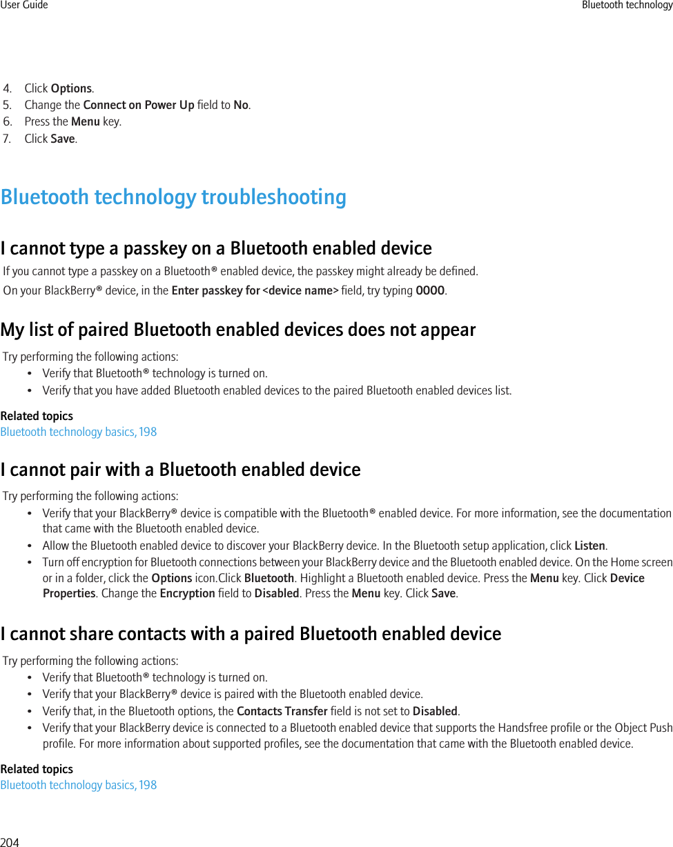 4. Click Options.5. Change the Connect on Power Up field to No.6. Press the Menu key.7. Click Save.Bluetooth technology troubleshootingI cannot type a passkey on a Bluetooth enabled deviceIf you cannot type a passkey on a Bluetooth® enabled device, the passkey might already be defined.On your BlackBerry® device, in the Enter passkey for &lt;device name&gt; field, try typing 0000.My list of paired Bluetooth enabled devices does not appearTry performing the following actions:• Verify that Bluetooth® technology is turned on.• Verify that you have added Bluetooth enabled devices to the paired Bluetooth enabled devices list.Related topicsBluetooth technology basics, 198I cannot pair with a Bluetooth enabled deviceTry performing the following actions:• Verify that your BlackBerry® device is compatible with the Bluetooth® enabled device. For more information, see the documentationthat came with the Bluetooth enabled device.• Allow the Bluetooth enabled device to discover your BlackBerry device. In the Bluetooth setup application, click Listen.•Turn off encryption for Bluetooth connections between your BlackBerry device and the Bluetooth enabled device. On the Home screenor in a folder, click the Options icon.Click Bluetooth. Highlight a Bluetooth enabled device. Press the Menu key. Click DeviceProperties. Change the Encryption field to Disabled. Press the Menu key. Click Save.I cannot share contacts with a paired Bluetooth enabled deviceTry performing the following actions:• Verify that Bluetooth® technology is turned on.• Verify that your BlackBerry® device is paired with the Bluetooth enabled device.• Verify that, in the Bluetooth options, the Contacts Transfer field is not set to Disabled.•Verify that your BlackBerry device is connected to a Bluetooth enabled device that supports the Handsfree profile or the Object Pushprofile. For more information about supported profiles, see the documentation that came with the Bluetooth enabled device.Related topicsBluetooth technology basics, 198User Guide Bluetooth technology204