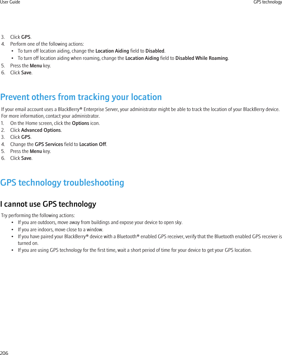 3. Click GPS.4. Perform one of the following actions:• To turn off location aiding, change the Location Aiding field to Disabled.• To turn off location aiding when roaming, change the Location Aiding field to Disabled While Roaming.5. Press the Menu key.6. Click Save.Prevent others from tracking your locationIf your email account uses a BlackBerry® Enterprise Server, your administrator might be able to track the location of your BlackBerry device.For more information, contact your administrator.1. On the Home screen, click the Options icon.2. Click Advanced Options.3. Click GPS.4. Change the GPS Services field to Location Off.5. Press the Menu key.6. Click Save.GPS technology troubleshootingI cannot use GPS technologyTry performing the following actions:• If you are outdoors, move away from buildings and expose your device to open sky.• If you are indoors, move close to a window.•If you have paired your BlackBerry® device with a Bluetooth® enabled GPS receiver, verify that the Bluetooth enabled GPS receiver isturned on.• If you are using GPS technology for the first time, wait a short period of time for your device to get your GPS location.User Guide GPS technology206