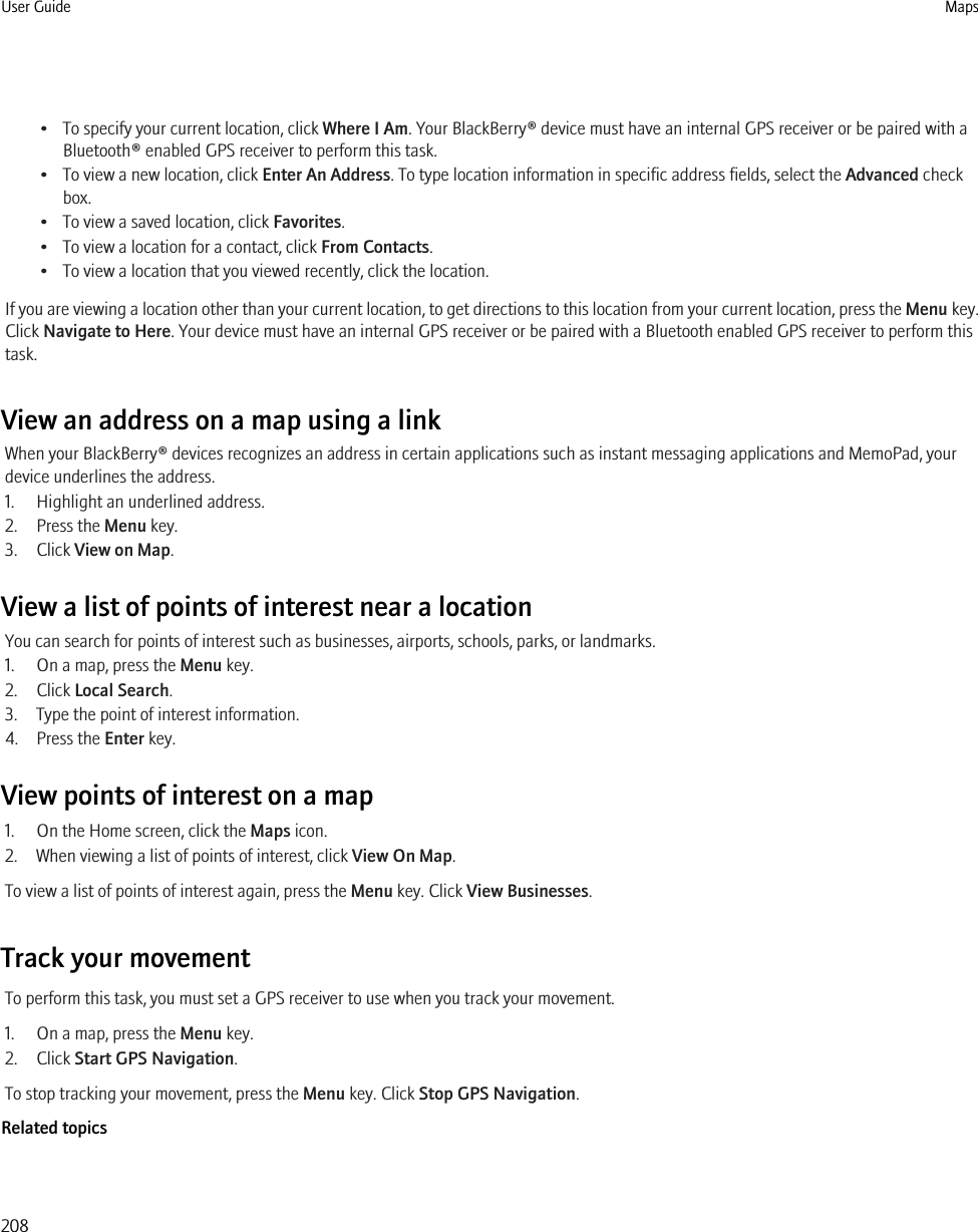 • To specify your current location, click Where I Am. Your BlackBerry® device must have an internal GPS receiver or be paired with aBluetooth® enabled GPS receiver to perform this task.• To view a new location, click Enter An Address. To type location information in specific address fields, select the Advanced checkbox.• To view a saved location, click Favorites.• To view a location for a contact, click From Contacts.• To view a location that you viewed recently, click the location.If you are viewing a location other than your current location, to get directions to this location from your current location, press the Menu key.Click Navigate to Here. Your device must have an internal GPS receiver or be paired with a Bluetooth enabled GPS receiver to perform thistask.View an address on a map using a linkWhen your BlackBerry® devices recognizes an address in certain applications such as instant messaging applications and MemoPad, yourdevice underlines the address.1. Highlight an underlined address.2. Press the Menu key.3. Click View on Map.View a list of points of interest near a locationYou can search for points of interest such as businesses, airports, schools, parks, or landmarks.1. On a map, press the Menu key.2. Click Local Search.3. Type the point of interest information.4. Press the Enter key.View points of interest on a map1. On the Home screen, click the Maps icon.2. When viewing a list of points of interest, click View On Map.To view a list of points of interest again, press the Menu key. Click View Businesses.Track your movementTo perform this task, you must set a GPS receiver to use when you track your movement.1. On a map, press the Menu key.2. Click Start GPS Navigation.To stop tracking your movement, press the Menu key. Click Stop GPS Navigation.Related topicsUser Guide Maps208