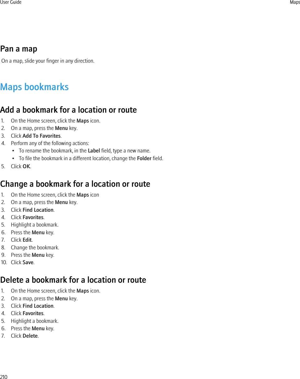 Pan a mapOn a map, slide your finger in any direction.Maps bookmarksAdd a bookmark for a location or route1. On the Home screen, click the Maps icon.2. On a map, press the Menu key.3. Click Add To Favorites.4. Perform any of the following actions:• To rename the bookmark, in the Label field, type a new name.• To file the bookmark in a different location, change the Folder field.5. Click OK.Change a bookmark for a location or route1. On the Home screen, click the Maps icon2. On a map, press the Menu key.3. Click Find Location.4. Click Favorites.5. Highlight a bookmark.6. Press the Menu key.7. Click Edit.8. Change the bookmark.9. Press the Menu key.10. Click Save.Delete a bookmark for a location or route1. On the Home screen, click the Maps icon.2. On a map, press the Menu key.3. Click Find Location.4. Click Favorites.5. Highlight a bookmark.6. Press the Menu key.7. Click Delete.User Guide Maps210