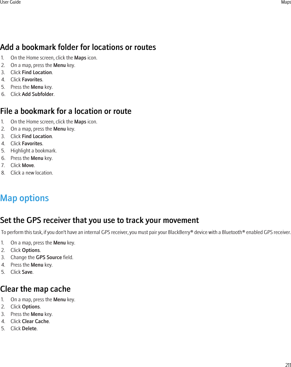 Add a bookmark folder for locations or routes1. On the Home screen, click the Maps icon.2. On a map, press the Menu key.3. Click Find Location.4. Click Favorites.5. Press the Menu key.6. Click Add Subfolder.File a bookmark for a location or route1. On the Home screen, click the Maps icon.2. On a map, press the Menu key.3. Click Find Location.4. Click Favorites.5. Highlight a bookmark.6. Press the Menu key.7. Click Move.8. Click a new location.Map optionsSet the GPS receiver that you use to track your movementTo perform this task, if you don&apos;t have an internal GPS receiver, you must pair your BlackBerry® device with a Bluetooth® enabled GPS receiver.1. On a map, press the Menu key.2. Click Options.3. Change the GPS Source field.4. Press the Menu key.5. Click Save.Clear the map cache1. On a map, press the Menu key.2. Click Options.3. Press the Menu key.4. Click Clear Cache.5. Click Delete.User Guide Maps211