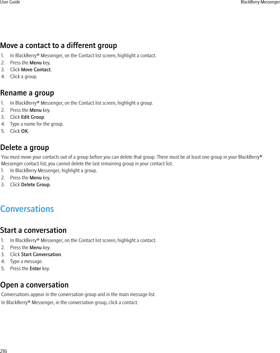 Move a contact to a different group1. In BlackBerry® Messenger, on the Contact list screen, highlight a contact.2. Press the Menu key.3. Click Move Contact.4. Click a group.Rename a group1. In BlackBerry® Messenger, on the Contact list screen, highlight a group.2. Press the Menu key.3. Click Edit Group.4. Type a name for the group.5. Click OK.Delete a groupYou must move your contacts out of a group before you can delete that group. There must be at least one group in your BlackBerry®Messenger contact list; you cannot delete the last remaining group in your contact list.1. In BlackBerry Messenger, highlight a group.2. Press the Menu key.3. Click Delete Group.ConversationsStart a conversation1. In BlackBerry® Messenger, on the Contact list screen, highlight a contact.2. Press the Menu key.3. Click Start Conversation.4. Type a message.5. Press the Enter key.Open a conversationConversations appear in the conversation group and in the main message list.In BlackBerry® Messenger, in the conversation group, click a contact.User Guide BlackBerry Messenger216