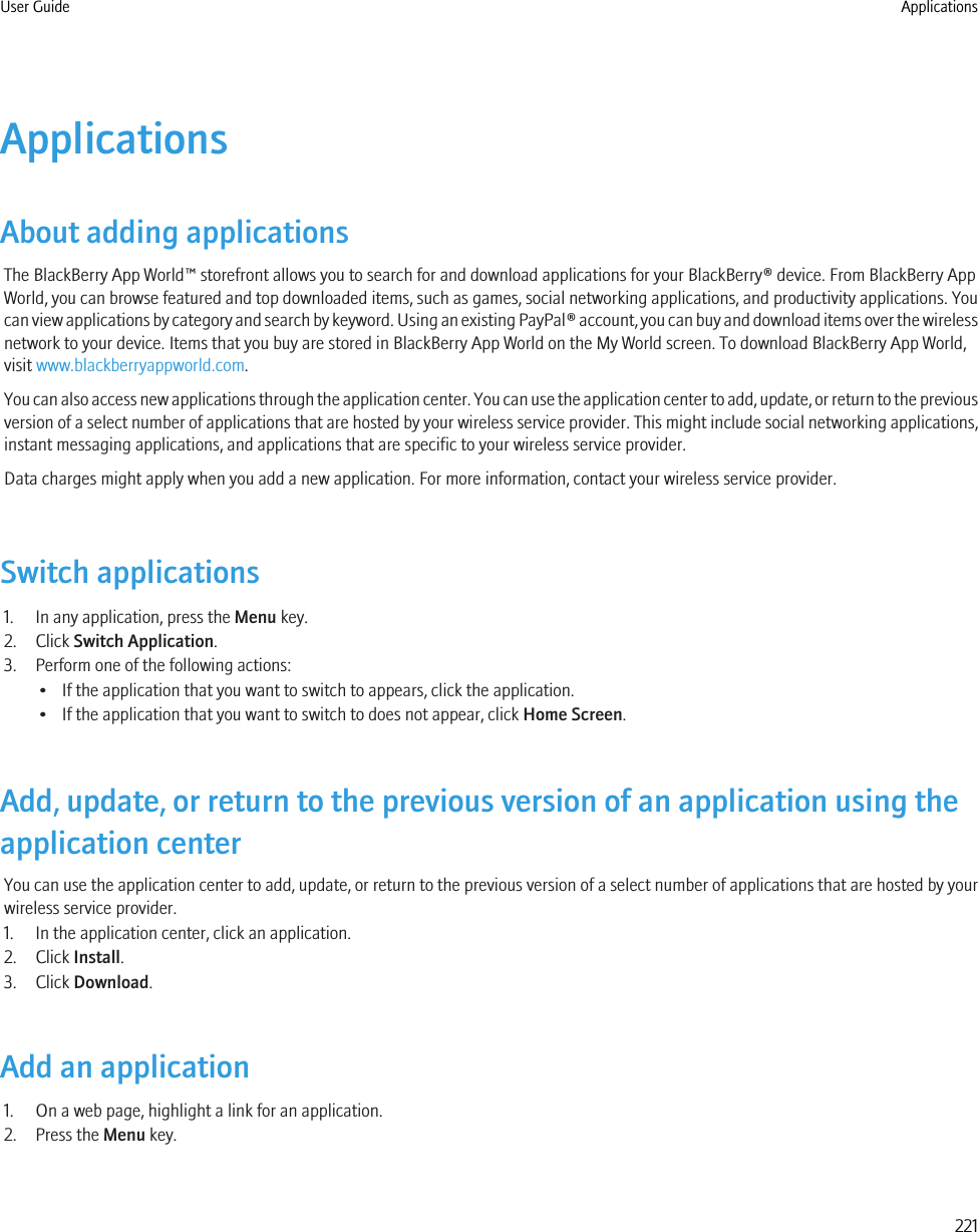 ApplicationsAbout adding applicationsThe BlackBerry App World™ storefront allows you to search for and download applications for your BlackBerry® device. From BlackBerry AppWorld, you can browse featured and top downloaded items, such as games, social networking applications, and productivity applications. Youcan view applications by category and search by keyword. Using an existing PayPal® account, you can buy and download items over the wirelessnetwork to your device. Items that you buy are stored in BlackBerry App World on the My World screen. To download BlackBerry App World,visit www.blackberryappworld.com.You can also access new applications through the application center. You can use the application center to add, update, or return to the previousversion of a select number of applications that are hosted by your wireless service provider. This might include social networking applications,instant messaging applications, and applications that are specific to your wireless service provider.Data charges might apply when you add a new application. For more information, contact your wireless service provider.Switch applications1. In any application, press the Menu key.2. Click Switch Application.3. Perform one of the following actions:• If the application that you want to switch to appears, click the application.• If the application that you want to switch to does not appear, click Home Screen.Add, update, or return to the previous version of an application using theapplication centerYou can use the application center to add, update, or return to the previous version of a select number of applications that are hosted by yourwireless service provider.1. In the application center, click an application.2. Click Install.3. Click Download.Add an application1. On a web page, highlight a link for an application.2. Press the Menu key.User Guide Applications221