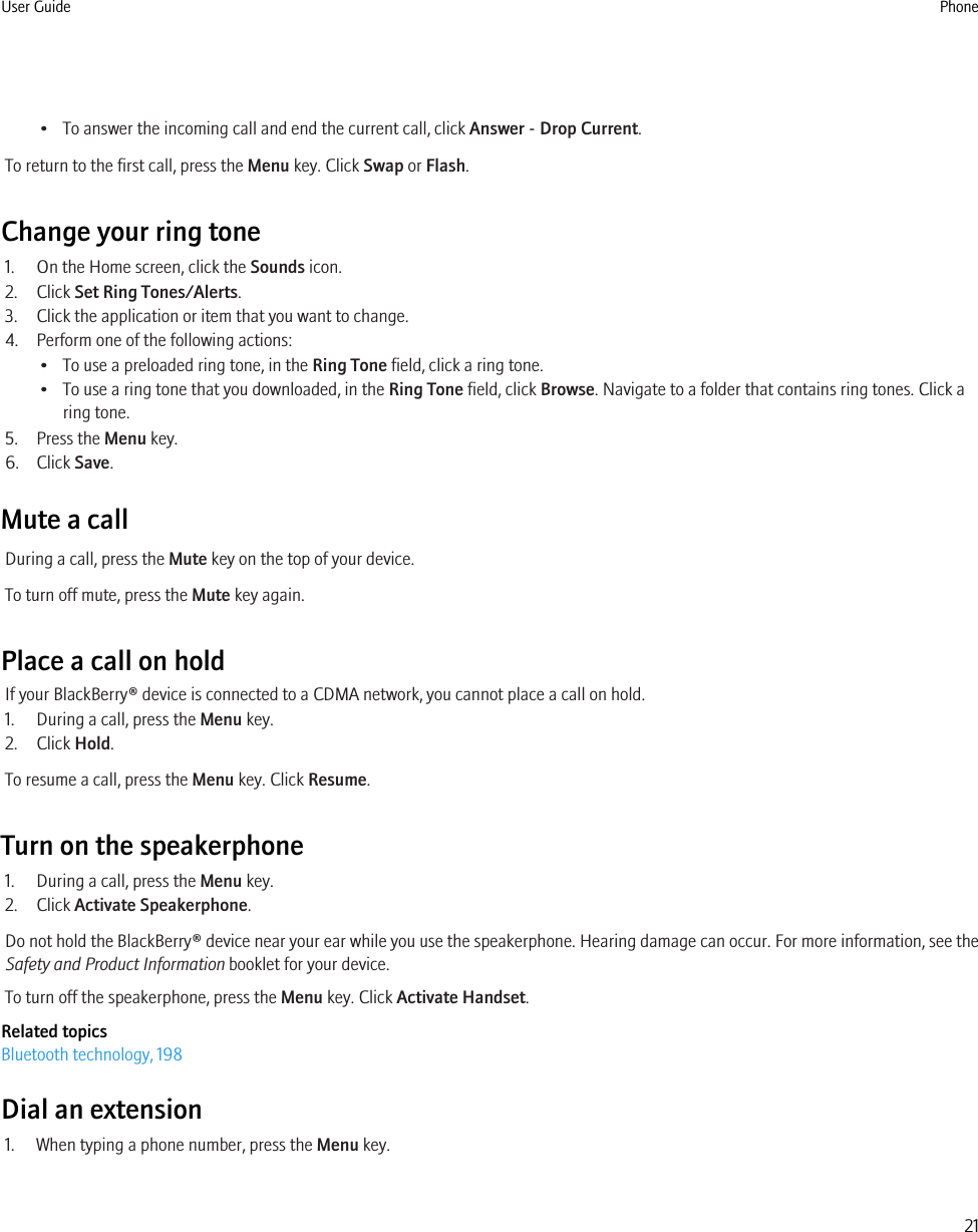 • To answer the incoming call and end the current call, click Answer - Drop Current.To return to the first call, press the Menu key. Click Swap or Flash.Change your ring tone1. On the Home screen, click the Sounds icon.2. Click Set Ring Tones/Alerts.3. Click the application or item that you want to change.4. Perform one of the following actions:• To use a preloaded ring tone, in the Ring Tone field, click a ring tone.• To use a ring tone that you downloaded, in the Ring Tone field, click Browse. Navigate to a folder that contains ring tones. Click aring tone.5. Press the Menu key.6. Click Save.Mute a callDuring a call, press the Mute key on the top of your device.To turn off mute, press the Mute key again.Place a call on holdIf your BlackBerry® device is connected to a CDMA network, you cannot place a call on hold.1. During a call, press the Menu key.2. Click Hold.To resume a call, press the Menu key. Click Resume.Turn on the speakerphone1. During a call, press the Menu key.2. Click Activate Speakerphone.Do not hold the BlackBerry® device near your ear while you use the speakerphone. Hearing damage can occur. For more information, see theSafety and Product Information booklet for your device.To turn off the speakerphone, press the Menu key. Click Activate Handset.Related topicsBluetooth technology, 198Dial an extension1. When typing a phone number, press the Menu key.User Guide Phone21