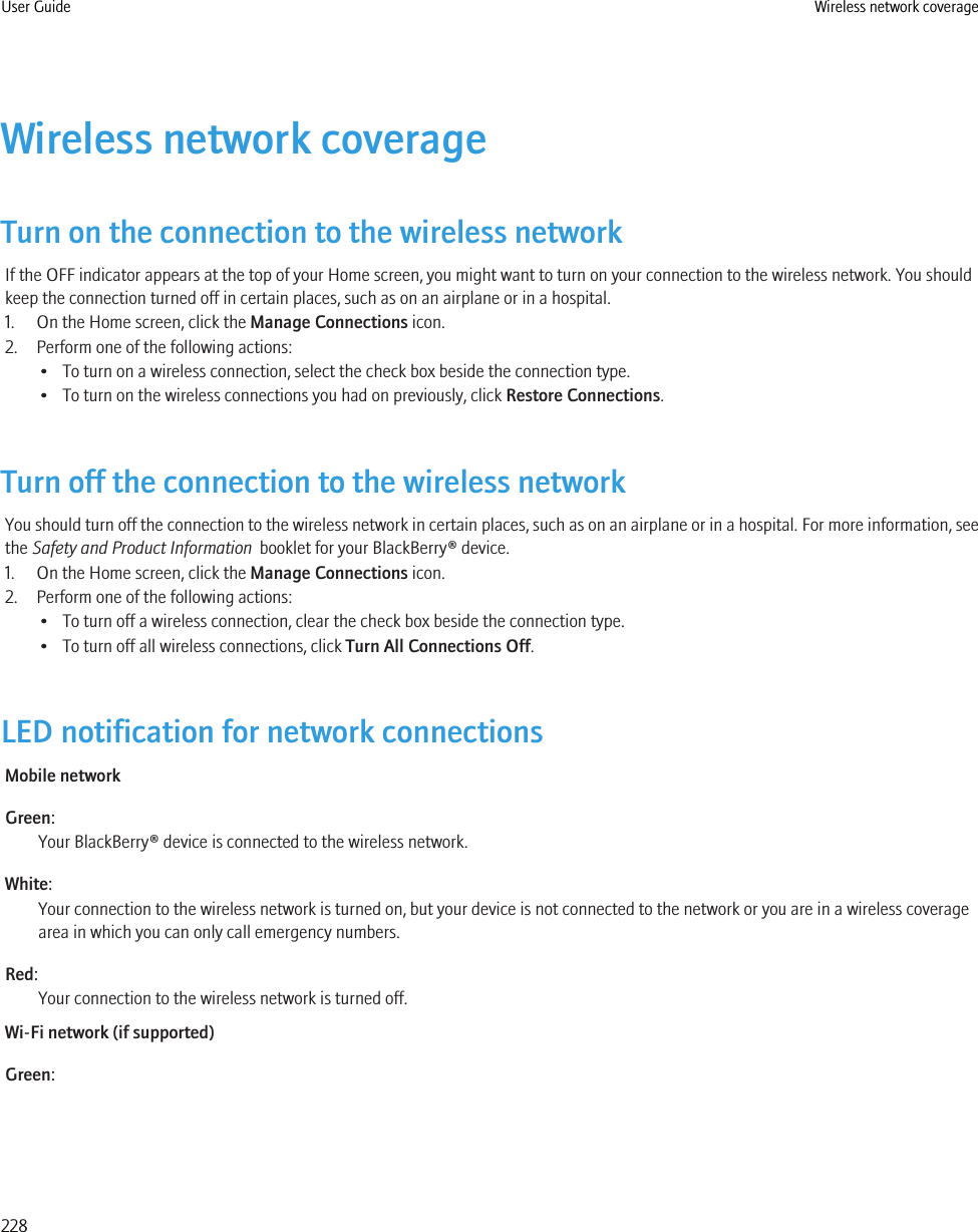 Wireless network coverageTurn on the connection to the wireless networkIf the OFF indicator appears at the top of your Home screen, you might want to turn on your connection to the wireless network. You shouldkeep the connection turned off in certain places, such as on an airplane or in a hospital.1. On the Home screen, click the Manage Connections icon.2. Perform one of the following actions:• To turn on a wireless connection, select the check box beside the connection type.• To turn on the wireless connections you had on previously, click Restore Connections.Turn off the connection to the wireless networkYou should turn off the connection to the wireless network in certain places, such as on an airplane or in a hospital. For more information, seethe Safety and Product Information  booklet for your BlackBerry® device.1. On the Home screen, click the Manage Connections icon.2. Perform one of the following actions:• To turn off a wireless connection, clear the check box beside the connection type.• To turn off all wireless connections, click Turn All Connections Off.LED notification for network connectionsMobile networkGreen:Your BlackBerry® device is connected to the wireless network.White:Your connection to the wireless network is turned on, but your device is not connected to the network or you are in a wireless coveragearea in which you can only call emergency numbers.Red:Your connection to the wireless network is turned off.Wi-Fi network (if supported)Green:User Guide Wireless network coverage228