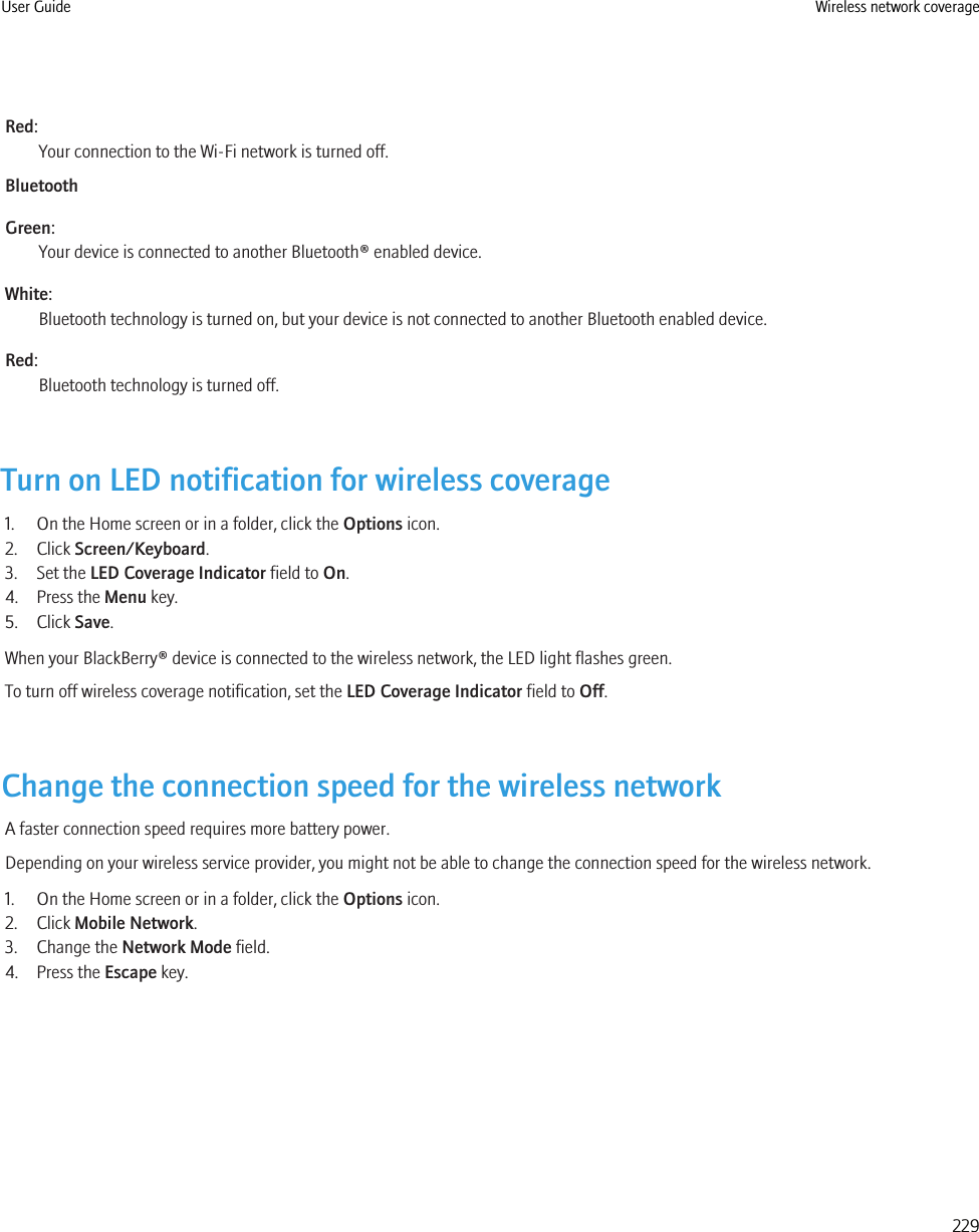 Red:Your connection to the Wi-Fi network is turned off.BluetoothGreen:Your device is connected to another Bluetooth® enabled device.White:Bluetooth technology is turned on, but your device is not connected to another Bluetooth enabled device.Red:Bluetooth technology is turned off.Turn on LED notification for wireless coverage1. On the Home screen or in a folder, click the Options icon.2. Click Screen/Keyboard.3. Set the LED Coverage Indicator field to On.4. Press the Menu key.5. Click Save.When your BlackBerry® device is connected to the wireless network, the LED light flashes green.To turn off wireless coverage notification, set the LED Coverage Indicator field to Off.Change the connection speed for the wireless networkA faster connection speed requires more battery power.Depending on your wireless service provider, you might not be able to change the connection speed for the wireless network.1. On the Home screen or in a folder, click the Options icon.2. Click Mobile Network.3. Change the Network Mode field.4. Press the Escape key.User Guide Wireless network coverage229