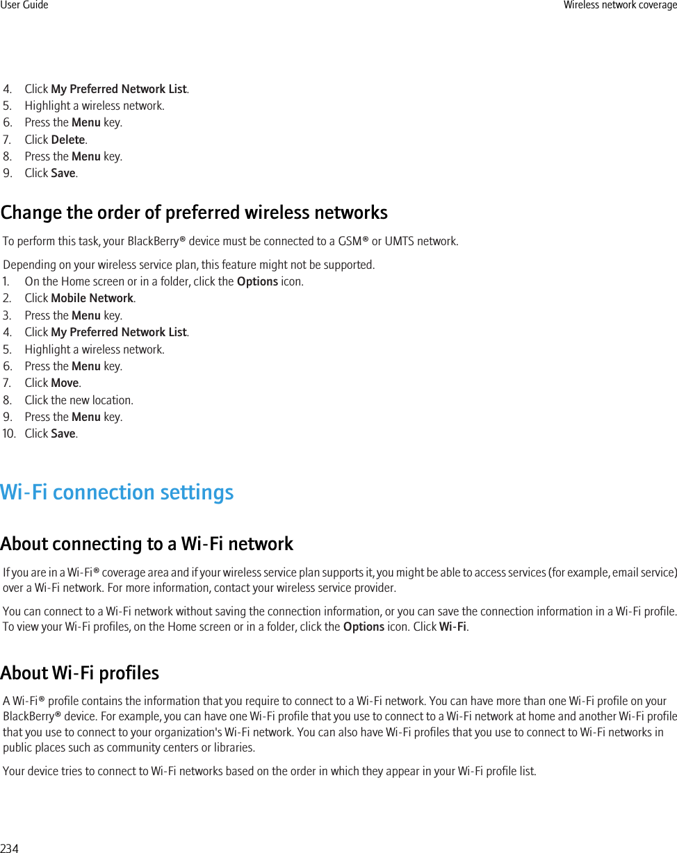 4. Click My Preferred Network List.5. Highlight a wireless network.6. Press the Menu key.7. Click Delete.8. Press the Menu key.9. Click Save.Change the order of preferred wireless networksTo perform this task, your BlackBerry® device must be connected to a GSM® or UMTS network.Depending on your wireless service plan, this feature might not be supported.1. On the Home screen or in a folder, click the Options icon.2. Click Mobile Network.3. Press the Menu key.4. Click My Preferred Network List.5. Highlight a wireless network.6. Press the Menu key.7. Click Move.8. Click the new location.9. Press the Menu key.10. Click Save.Wi-Fi connection settingsAbout connecting to a Wi-Fi networkIf you are in a Wi-Fi® coverage area and if your wireless service plan supports it, you might be able to access services (for example, email service)over a Wi-Fi network. For more information, contact your wireless service provider.You can connect to a Wi-Fi network without saving the connection information, or you can save the connection information in a Wi-Fi profile.To view your Wi-Fi profiles, on the Home screen or in a folder, click the Options icon. Click Wi-Fi.About Wi-Fi profilesA Wi-Fi® profile contains the information that you require to connect to a Wi-Fi network. You can have more than one Wi-Fi profile on yourBlackBerry® device. For example, you can have one Wi-Fi profile that you use to connect to a Wi-Fi network at home and another Wi-Fi profilethat you use to connect to your organization&apos;s Wi-Fi network. You can also have Wi-Fi profiles that you use to connect to Wi-Fi networks inpublic places such as community centers or libraries.Your device tries to connect to Wi-Fi networks based on the order in which they appear in your Wi-Fi profile list.User Guide Wireless network coverage234