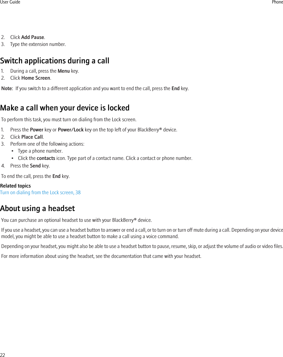 2. Click Add Pause.3. Type the extension number.Switch applications during a call1. During a call, press the Menu key.2. Click Home Screen.Note:  If you switch to a different application and you want to end the call, press the End key.Make a call when your device is lockedTo perform this task, you must turn on dialing from the Lock screen.1. Press the Power key or Power/Lock key on the top left of your BlackBerry® device.2. Click Place Call.3. Perform one of the following actions:• Type a phone number.• Click the contacts icon. Type part of a contact name. Click a contact or phone number.4. Press the Send key.To end the call, press the End key.Related topicsTurn on dialing from the Lock screen, 38About using a headsetYou can purchase an optional headset to use with your BlackBerry® device.If you use a headset, you can use a headset button to answer or end a call, or to turn on or turn off mute during a call. Depending on your devicemodel, you might be able to use a headset button to make a call using a voice command.Depending on your headset, you might also be able to use a headset button to pause, resume, skip, or adjust the volume of audio or video files.For more information about using the headset, see the documentation that came with your headset.User Guide Phone22