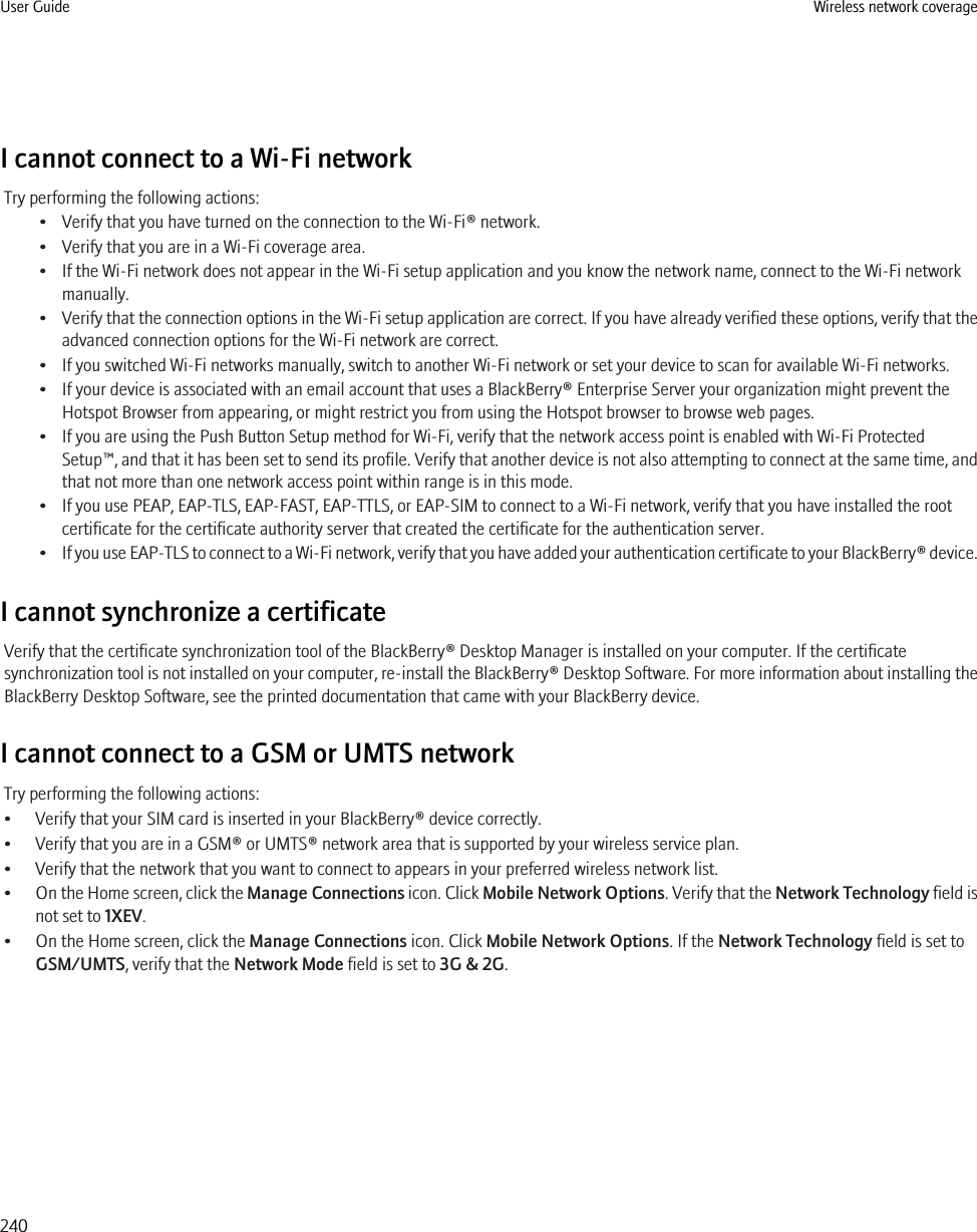 I cannot connect to a Wi-Fi networkTry performing the following actions:• Verify that you have turned on the connection to the Wi-Fi® network.• Verify that you are in a Wi-Fi coverage area.• If the Wi-Fi network does not appear in the Wi-Fi setup application and you know the network name, connect to the Wi-Fi networkmanually.•Verify that the connection options in the Wi-Fi setup application are correct. If you have already verified these options, verify that theadvanced connection options for the Wi-Fi network are correct.• If you switched Wi-Fi networks manually, switch to another Wi-Fi network or set your device to scan for available Wi-Fi networks.• If your device is associated with an email account that uses a BlackBerry® Enterprise Server your organization might prevent theHotspot Browser from appearing, or might restrict you from using the Hotspot browser to browse web pages.• If you are using the Push Button Setup method for Wi-Fi, verify that the network access point is enabled with Wi-Fi ProtectedSetup™, and that it has been set to send its profile. Verify that another device is not also attempting to connect at the same time, andthat not more than one network access point within range is in this mode.• If you use PEAP, EAP-TLS, EAP-FAST, EAP-TTLS, or EAP-SIM to connect to a Wi-Fi network, verify that you have installed the rootcertificate for the certificate authority server that created the certificate for the authentication server.•If you use EAP-TLS to connect to a Wi-Fi network, verify that you have added your authentication certificate to your BlackBerry® device.I cannot synchronize a certificateVerify that the certificate synchronization tool of the BlackBerry® Desktop Manager is installed on your computer. If the certificatesynchronization tool is not installed on your computer, re-install the BlackBerry® Desktop Software. For more information about installing theBlackBerry Desktop Software, see the printed documentation that came with your BlackBerry device.I cannot connect to a GSM or UMTS networkTry performing the following actions:• Verify that your SIM card is inserted in your BlackBerry® device correctly.• Verify that you are in a GSM® or UMTS® network area that is supported by your wireless service plan.• Verify that the network that you want to connect to appears in your preferred wireless network list.•On the Home screen, click the Manage Connections icon. Click Mobile Network Options. Verify that the Network Technology field isnot set to 1XEV.• On the Home screen, click the Manage Connections icon. Click Mobile Network Options. If the Network Technology field is set toGSM/UMTS, verify that the Network Mode field is set to 3G &amp; 2G.User Guide Wireless network coverage240