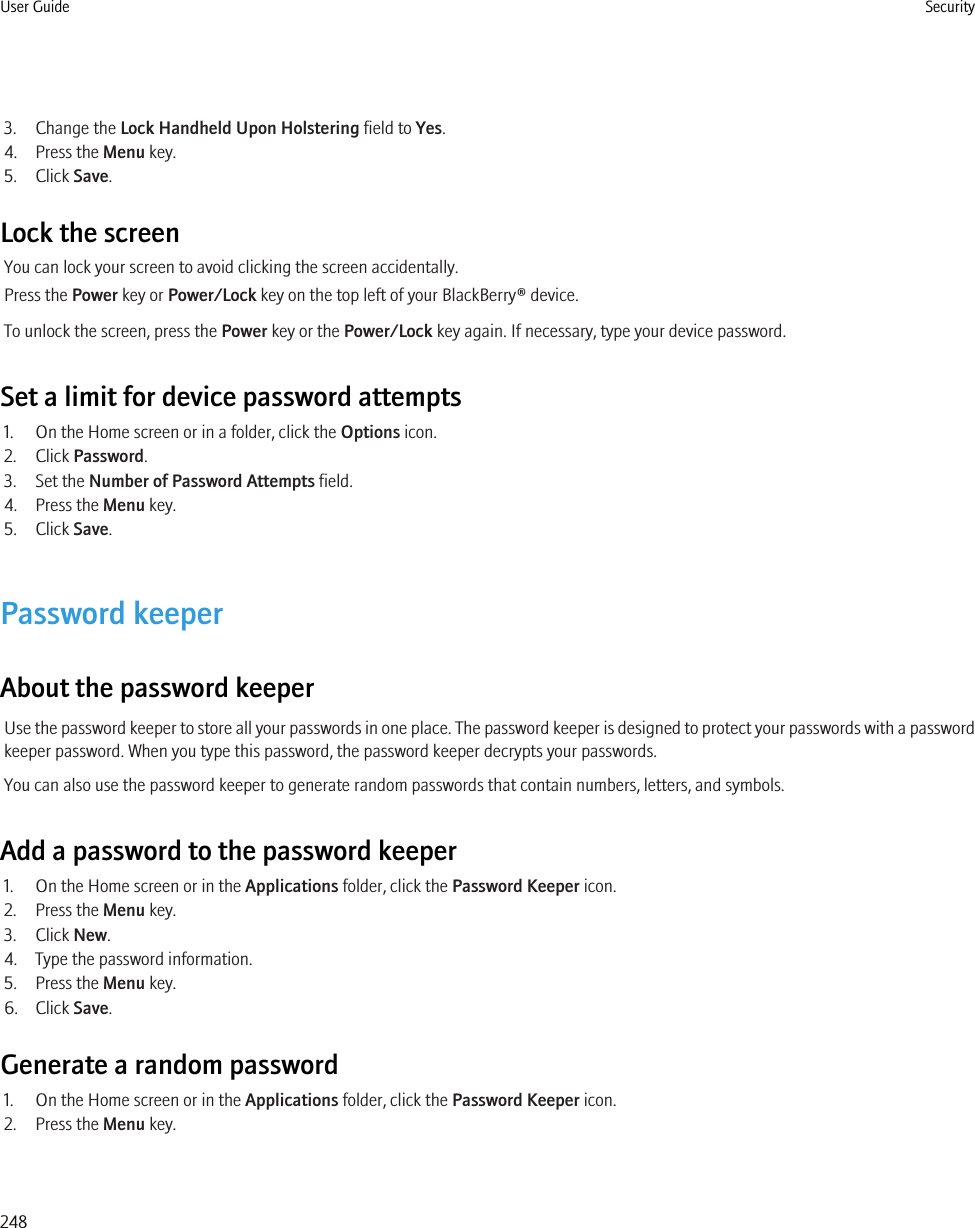 3. Change the Lock Handheld Upon Holstering field to Yes.4. Press the Menu key.5. Click Save.Lock the screenYou can lock your screen to avoid clicking the screen accidentally.Press the Power key or Power/Lock key on the top left of your BlackBerry® device.To unlock the screen, press the Power key or the Power/Lock key again. If necessary, type your device password.Set a limit for device password attempts1. On the Home screen or in a folder, click the Options icon.2. Click Password.3. Set the Number of Password Attempts field.4. Press the Menu key.5. Click Save.Password keeperAbout the password keeperUse the password keeper to store all your passwords in one place. The password keeper is designed to protect your passwords with a passwordkeeper password. When you type this password, the password keeper decrypts your passwords.You can also use the password keeper to generate random passwords that contain numbers, letters, and symbols.Add a password to the password keeper1. On the Home screen or in the Applications folder, click the Password Keeper icon.2. Press the Menu key.3. Click New.4. Type the password information.5. Press the Menu key.6. Click Save.Generate a random password1. On the Home screen or in the Applications folder, click the Password Keeper icon.2. Press the Menu key.User Guide Security248