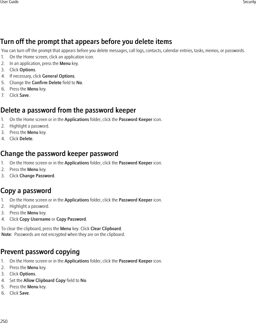 Turn off the prompt that appears before you delete itemsYou can turn off the prompt that appears before you delete messages, call logs, contacts, calendar entries, tasks, memos, or passwords.1. On the Home screen, click an application icon.2. In an application, press the Menu key.3. Click Options.4. If necessary, click General Options.5. Change the Confirm Delete field to No.6. Press the Menu key.7. Click Save.Delete a password from the password keeper1. On the Home screen or in the Applications folder, click the Password Keeper icon.2. Highlight a password.3. Press the Menu key.4. Click Delete.Change the password keeper password1. On the Home screen or in the Applications folder, click the Password Keeper icon.2. Press the Menu key.3. Click Change Password.Copy a password1. On the Home screen or in the Applications folder, click the Password Keeper icon.2. Highlight a password.3. Press the Menu key.4. Click Copy Username or Copy Password.To clear the clipboard, press the Menu key. Click Clear Clipboard.Note:  Passwords are not encrypted when they are on the clipboard.Prevent password copying1. On the Home screen or in the Applications folder, click the Password Keeper icon.2. Press the Menu key.3. Click Options.4. Set the Allow Clipboard Copy field to No.5. Press the Menu key.6. Click Save.User Guide Security250