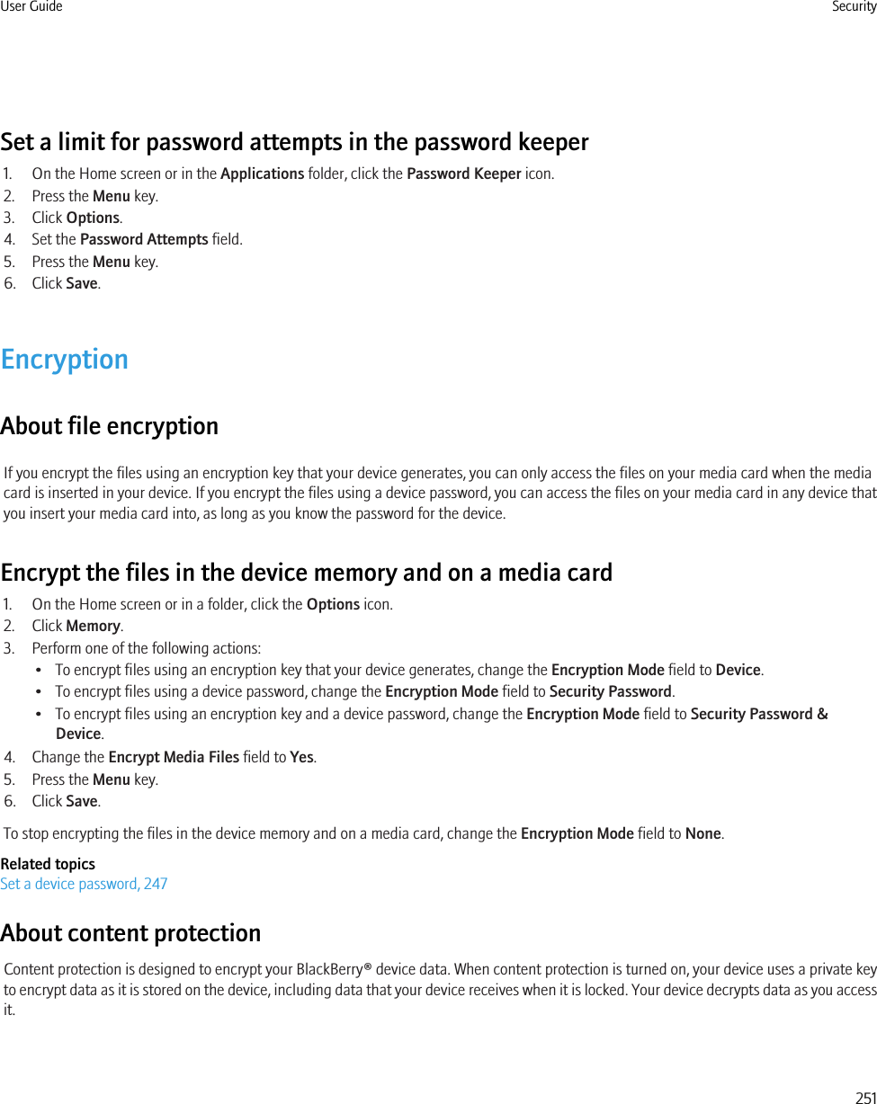 Set a limit for password attempts in the password keeper1. On the Home screen or in the Applications folder, click the Password Keeper icon.2. Press the Menu key.3. Click Options.4. Set the Password Attempts field.5. Press the Menu key.6. Click Save.EncryptionAbout file encryptionIf you encrypt the files using an encryption key that your device generates, you can only access the files on your media card when the mediacard is inserted in your device. If you encrypt the files using a device password, you can access the files on your media card in any device thatyou insert your media card into, as long as you know the password for the device.Encrypt the files in the device memory and on a media card1. On the Home screen or in a folder, click the Options icon.2. Click Memory.3. Perform one of the following actions:• To encrypt files using an encryption key that your device generates, change the Encryption Mode field to Device.• To encrypt files using a device password, change the Encryption Mode field to Security Password.• To encrypt files using an encryption key and a device password, change the Encryption Mode field to Security Password &amp;Device.4. Change the Encrypt Media Files field to Yes.5. Press the Menu key.6. Click Save.To stop encrypting the files in the device memory and on a media card, change the Encryption Mode field to None.Related topicsSet a device password, 247About content protectionContent protection is designed to encrypt your BlackBerry® device data. When content protection is turned on, your device uses a private keyto encrypt data as it is stored on the device, including data that your device receives when it is locked. Your device decrypts data as you accessit.User Guide Security251