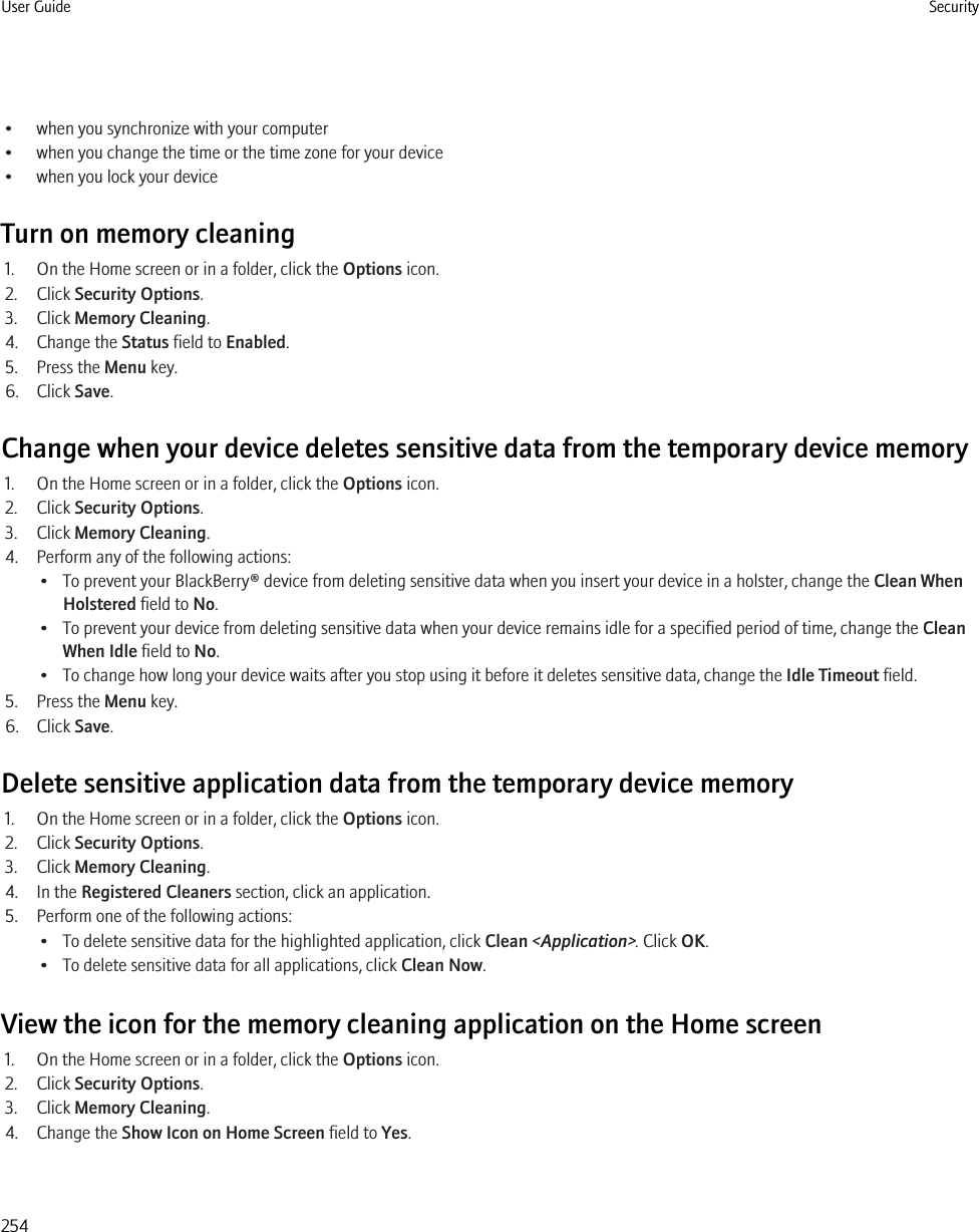 • when you synchronize with your computer• when you change the time or the time zone for your device• when you lock your deviceTurn on memory cleaning1. On the Home screen or in a folder, click the Options icon.2. Click Security Options.3. Click Memory Cleaning.4. Change the Status field to Enabled.5. Press the Menu key.6. Click Save.Change when your device deletes sensitive data from the temporary device memory1. On the Home screen or in a folder, click the Options icon.2. Click Security Options.3. Click Memory Cleaning.4. Perform any of the following actions:• To prevent your BlackBerry® device from deleting sensitive data when you insert your device in a holster, change the Clean WhenHolstered field to No.• To prevent your device from deleting sensitive data when your device remains idle for a specified period of time, change the CleanWhen Idle field to No.• To change how long your device waits after you stop using it before it deletes sensitive data, change the Idle Timeout field.5. Press the Menu key.6. Click Save.Delete sensitive application data from the temporary device memory1. On the Home screen or in a folder, click the Options icon.2. Click Security Options.3. Click Memory Cleaning.4. In the Registered Cleaners section, click an application.5. Perform one of the following actions:• To delete sensitive data for the highlighted application, click Clean &lt;Application&gt;. Click OK.• To delete sensitive data for all applications, click Clean Now.View the icon for the memory cleaning application on the Home screen1. On the Home screen or in a folder, click the Options icon.2. Click Security Options.3. Click Memory Cleaning.4. Change the Show Icon on Home Screen field to Yes.User Guide Security254