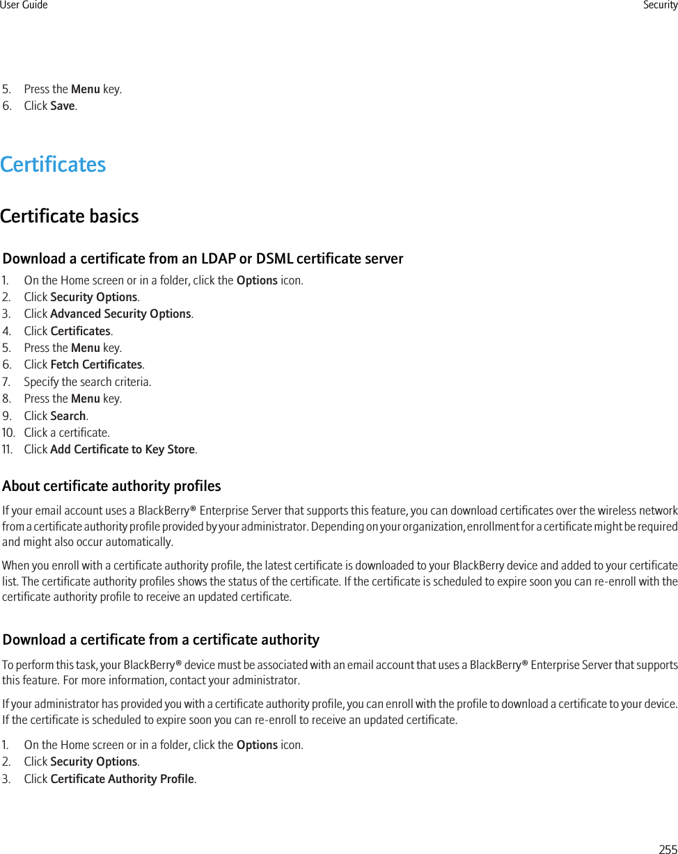 5. Press the Menu key.6. Click Save.CertificatesCertificate basicsDownload a certificate from an LDAP or DSML certificate server1. On the Home screen or in a folder, click the Options icon.2. Click Security Options.3. Click Advanced Security Options.4. Click Certificates.5. Press the Menu key.6. Click Fetch Certificates.7. Specify the search criteria.8. Press the Menu key.9. Click Search.10. Click a certificate.11. Click Add Certificate to Key Store.About certificate authority profilesIf your email account uses a BlackBerry® Enterprise Server that supports this feature, you can download certificates over the wireless networkfrom a certificate authority profile provided by your administrator. Depending on your organization, enrollment for a certificate might be requiredand might also occur automatically.When you enroll with a certificate authority profile, the latest certificate is downloaded to your BlackBerry device and added to your certificatelist. The certificate authority profiles shows the status of the certificate. If the certificate is scheduled to expire soon you can re-enroll with thecertificate authority profile to receive an updated certificate.Download a certificate from a certificate authorityTo perform this task, your BlackBerry® device must be associated with an email account that uses a BlackBerry® Enterprise Server that supportsthis feature. For more information, contact your administrator.If your administrator has provided you with a certificate authority profile, you can enroll with the profile to download a certificate to your device.If the certificate is scheduled to expire soon you can re-enroll to receive an updated certificate.1. On the Home screen or in a folder, click the Options icon.2. Click Security Options.3. Click Certificate Authority Profile.User Guide Security255