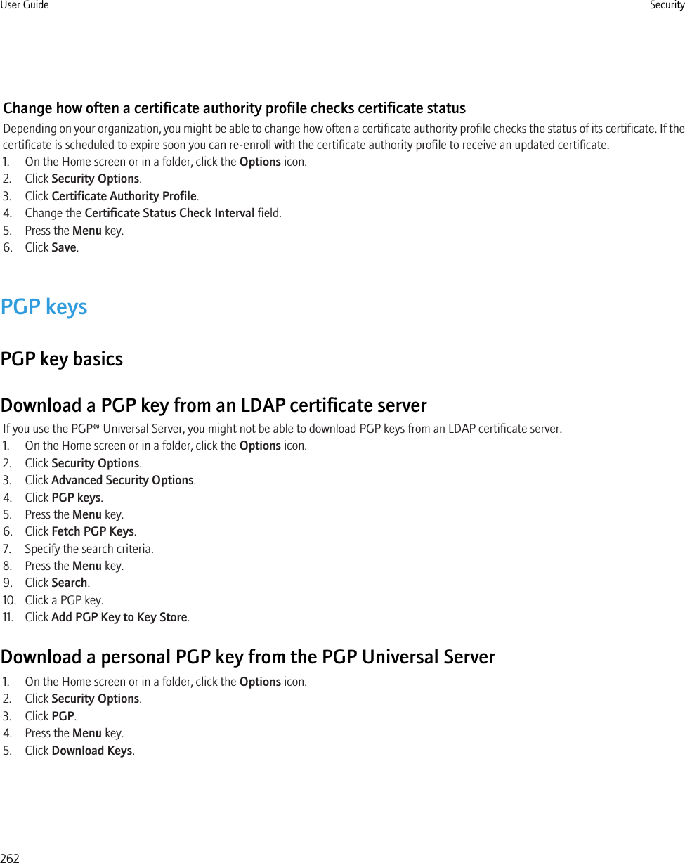 Change how often a certificate authority profile checks certificate statusDepending on your organization, you might be able to change how often a certificate authority profile checks the status of its certificate. If thecertificate is scheduled to expire soon you can re-enroll with the certificate authority profile to receive an updated certificate.1. On the Home screen or in a folder, click the Options icon.2. Click Security Options.3. Click Certificate Authority Profile.4. Change the Certificate Status Check Interval field.5. Press the Menu key.6. Click Save.PGP keysPGP key basicsDownload a PGP key from an LDAP certificate serverIf you use the PGP® Universal Server, you might not be able to download PGP keys from an LDAP certificate server.1. On the Home screen or in a folder, click the Options icon.2. Click Security Options.3. Click Advanced Security Options.4. Click PGP keys.5. Press the Menu key.6. Click Fetch PGP Keys.7. Specify the search criteria.8. Press the Menu key.9. Click Search.10. Click a PGP key.11. Click Add PGP Key to Key Store.Download a personal PGP key from the PGP Universal Server1. On the Home screen or in a folder, click the Options icon.2. Click Security Options.3. Click PGP.4. Press the Menu key.5. Click Download Keys.User Guide Security262