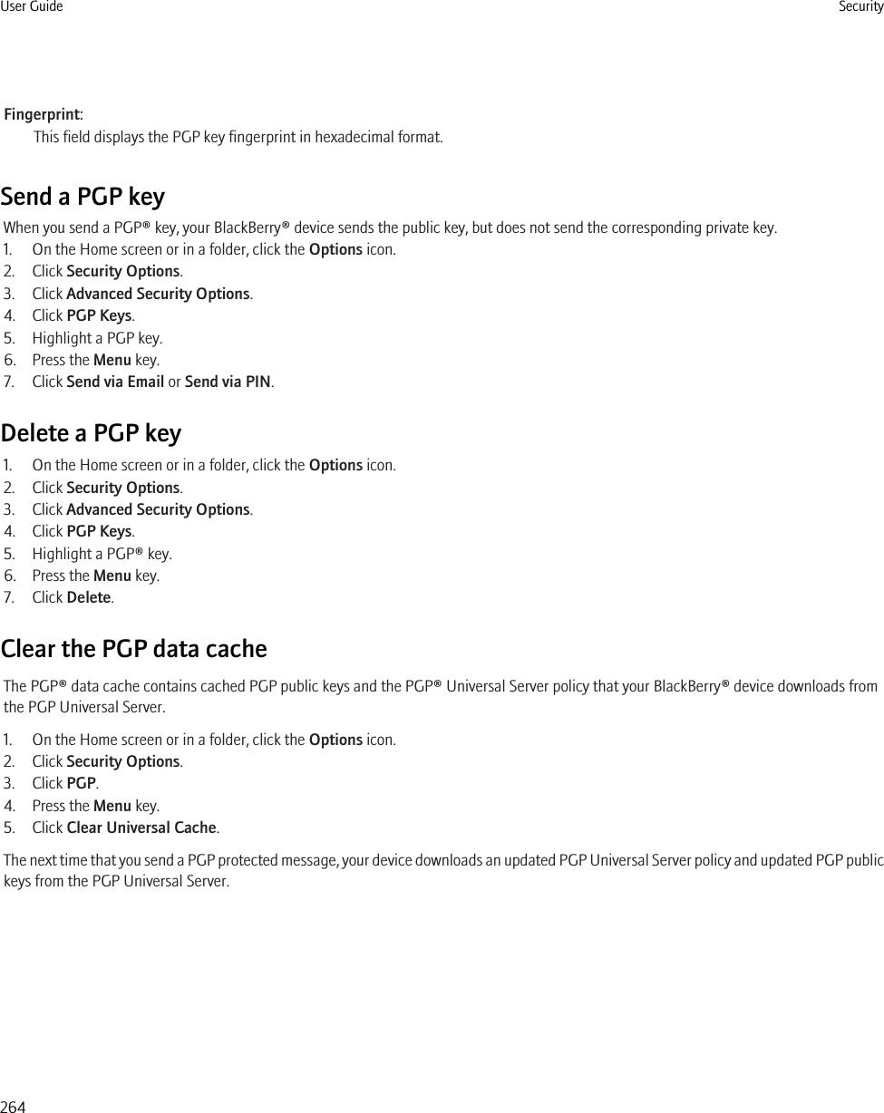 Fingerprint:This field displays the PGP key fingerprint in hexadecimal format.Send a PGP keyWhen you send a PGP® key, your BlackBerry® device sends the public key, but does not send the corresponding private key.1. On the Home screen or in a folder, click the Options icon.2. Click Security Options.3. Click Advanced Security Options.4. Click PGP Keys.5. Highlight a PGP key.6. Press the Menu key.7. Click Send via Email or Send via PIN.Delete a PGP key1. On the Home screen or in a folder, click the Options icon.2. Click Security Options.3. Click Advanced Security Options.4. Click PGP Keys.5. Highlight a PGP® key.6. Press the Menu key.7. Click Delete.Clear the PGP data cacheThe PGP® data cache contains cached PGP public keys and the PGP® Universal Server policy that your BlackBerry® device downloads fromthe PGP Universal Server.1. On the Home screen or in a folder, click the Options icon.2. Click Security Options.3. Click PGP.4. Press the Menu key.5. Click Clear Universal Cache.The next time that you send a PGP protected message, your device downloads an updated PGP Universal Server policy and updated PGP publickeys from the PGP Universal Server.User Guide Security264