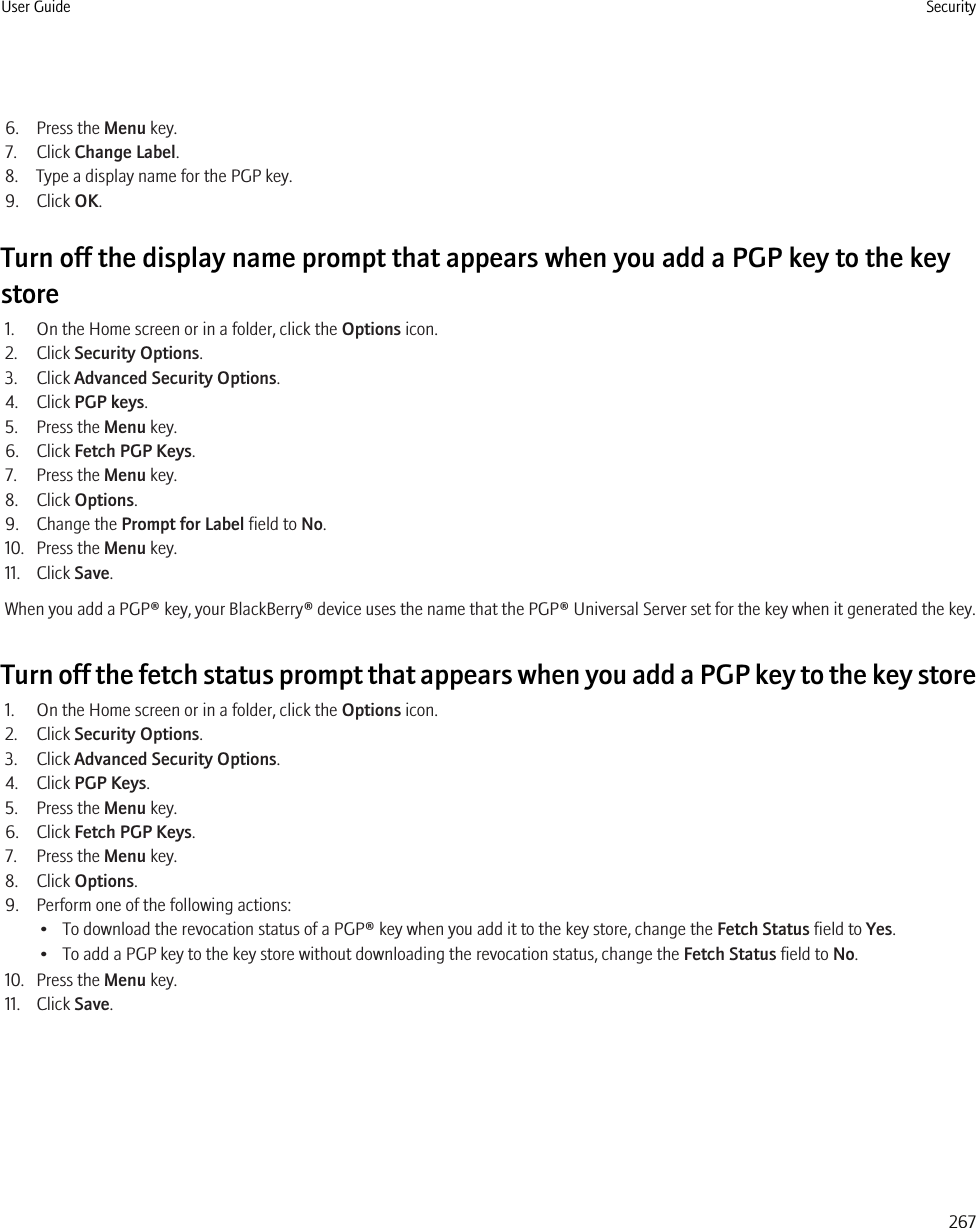 6. Press the Menu key.7. Click Change Label.8. Type a display name for the PGP key.9. Click OK.Turn off the display name prompt that appears when you add a PGP key to the keystore1. On the Home screen or in a folder, click the Options icon.2. Click Security Options.3. Click Advanced Security Options.4. Click PGP keys.5. Press the Menu key.6. Click Fetch PGP Keys.7. Press the Menu key.8. Click Options.9. Change the Prompt for Label field to No.10. Press the Menu key.11. Click Save.When you add a PGP® key, your BlackBerry® device uses the name that the PGP® Universal Server set for the key when it generated the key.Turn off the fetch status prompt that appears when you add a PGP key to the key store1. On the Home screen or in a folder, click the Options icon.2. Click Security Options.3. Click Advanced Security Options.4. Click PGP Keys.5. Press the Menu key.6. Click Fetch PGP Keys.7. Press the Menu key.8. Click Options.9. Perform one of the following actions:• To download the revocation status of a PGP® key when you add it to the key store, change the Fetch Status field to Yes.• To add a PGP key to the key store without downloading the revocation status, change the Fetch Status field to No.10. Press the Menu key.11. Click Save.User Guide Security267