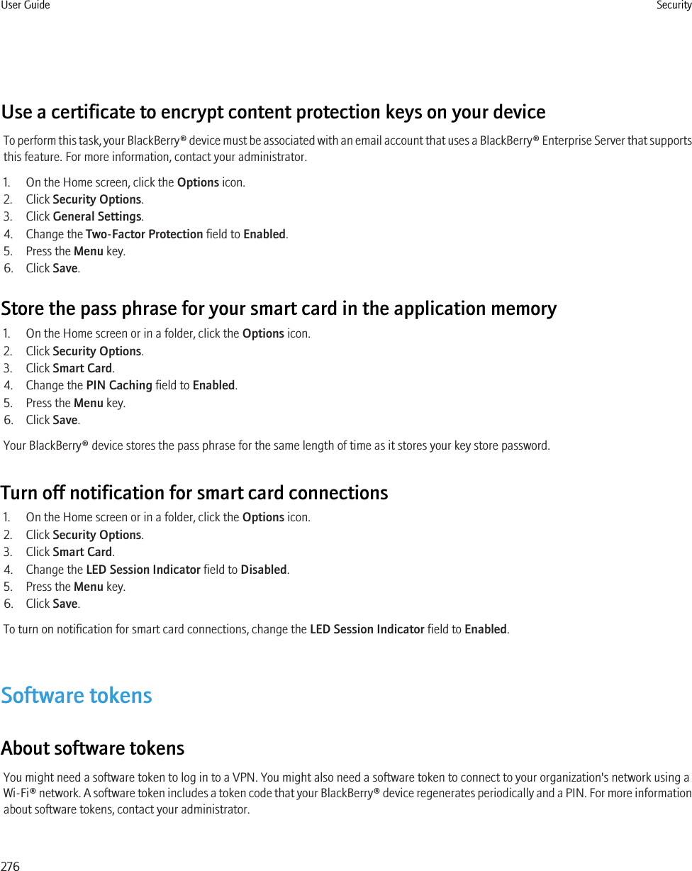 Use a certificate to encrypt content protection keys on your deviceTo perform this task, your BlackBerry® device must be associated with an email account that uses a BlackBerry® Enterprise Server that supportsthis feature. For more information, contact your administrator.1. On the Home screen, click the Options icon.2. Click Security Options.3. Click General Settings.4. Change the Two-Factor Protection field to Enabled.5. Press the Menu key.6. Click Save.Store the pass phrase for your smart card in the application memory1. On the Home screen or in a folder, click the Options icon.2. Click Security Options.3. Click Smart Card.4. Change the PIN Caching field to Enabled.5. Press the Menu key.6. Click Save.Your BlackBerry® device stores the pass phrase for the same length of time as it stores your key store password.Turn off notification for smart card connections1. On the Home screen or in a folder, click the Options icon.2. Click Security Options.3. Click Smart Card.4. Change the LED Session Indicator field to Disabled.5. Press the Menu key.6. Click Save.To turn on notification for smart card connections, change the LED Session Indicator field to Enabled.Software tokensAbout software tokensYou might need a software token to log in to a VPN. You might also need a software token to connect to your organization&apos;s network using aWi-Fi® network. A software token includes a token code that your BlackBerry® device regenerates periodically and a PIN. For more informationabout software tokens, contact your administrator.User Guide Security276