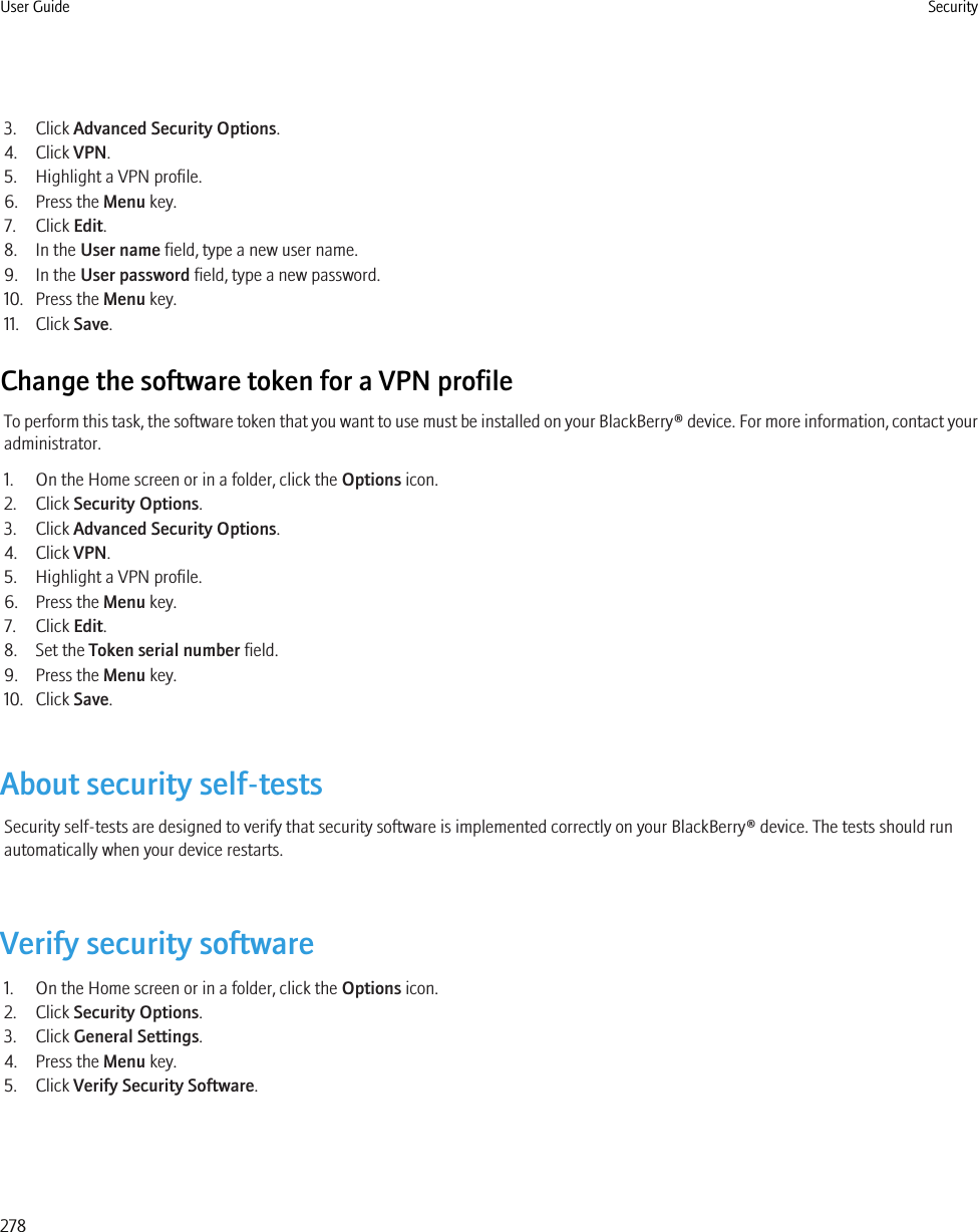 3. Click Advanced Security Options.4. Click VPN.5. Highlight a VPN profile.6. Press the Menu key.7. Click Edit.8. In the User name field, type a new user name.9. In the User password field, type a new password.10. Press the Menu key.11. Click Save.Change the software token for a VPN profileTo perform this task, the software token that you want to use must be installed on your BlackBerry® device. For more information, contact youradministrator.1. On the Home screen or in a folder, click the Options icon.2. Click Security Options.3. Click Advanced Security Options.4. Click VPN.5. Highlight a VPN profile.6. Press the Menu key.7. Click Edit.8. Set the Token serial number field.9. Press the Menu key.10. Click Save.About security self-testsSecurity self-tests are designed to verify that security software is implemented correctly on your BlackBerry® device. The tests should runautomatically when your device restarts.Verify security software1. On the Home screen or in a folder, click the Options icon.2. Click Security Options.3. Click General Settings.4. Press the Menu key.5. Click Verify Security Software.User Guide Security278