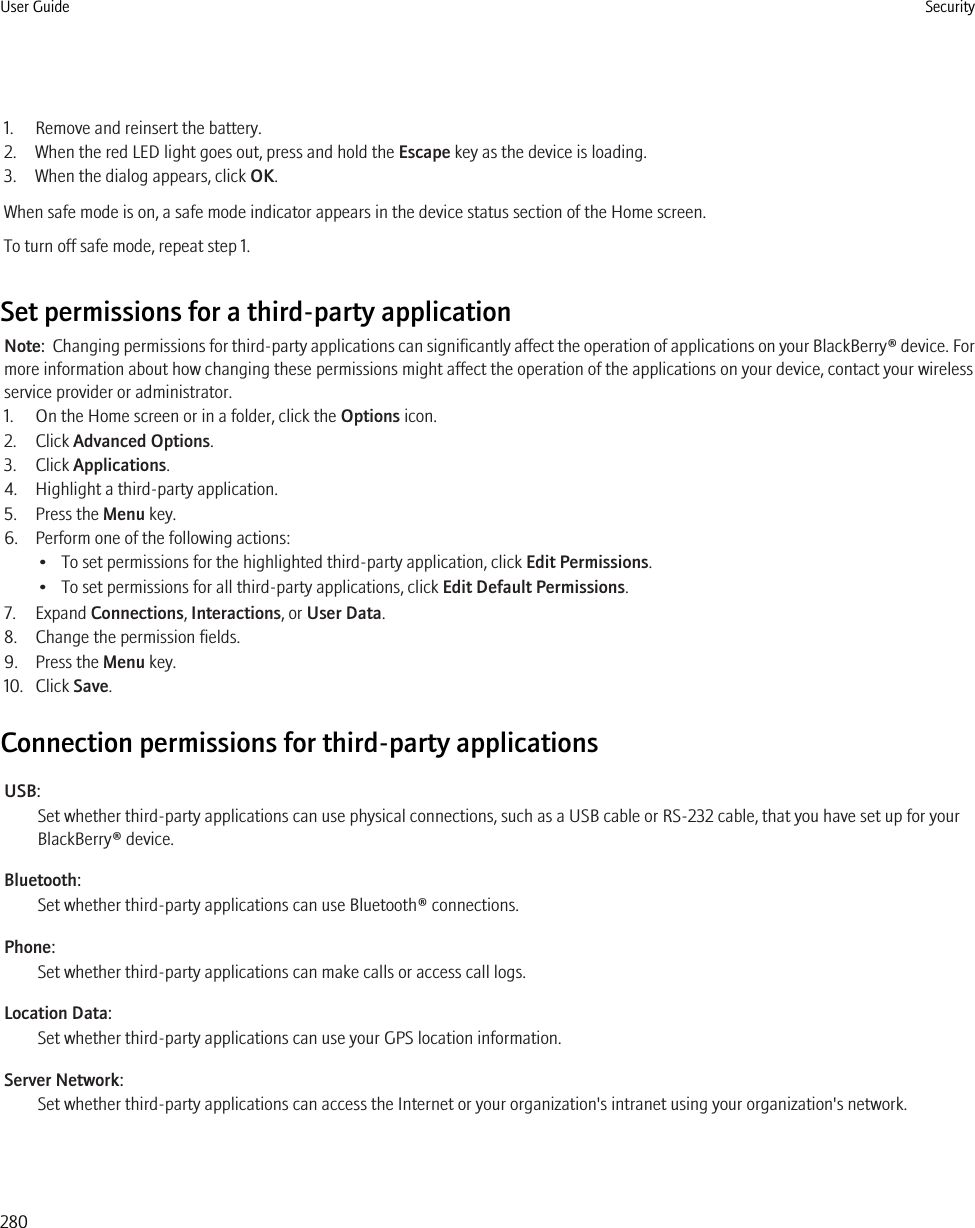 1. Remove and reinsert the battery.2. When the red LED light goes out, press and hold the Escape key as the device is loading.3. When the dialog appears, click OK.When safe mode is on, a safe mode indicator appears in the device status section of the Home screen.To turn off safe mode, repeat step 1.Set permissions for a third-party applicationNote:  Changing permissions for third-party applications can significantly affect the operation of applications on your BlackBerry® device. Formore information about how changing these permissions might affect the operation of the applications on your device, contact your wirelessservice provider or administrator.1. On the Home screen or in a folder, click the Options icon.2. Click Advanced Options.3. Click Applications.4. Highlight a third-party application.5. Press the Menu key.6. Perform one of the following actions:• To set permissions for the highlighted third-party application, click Edit Permissions.• To set permissions for all third-party applications, click Edit Default Permissions.7. Expand Connections, Interactions, or User Data.8. Change the permission fields.9. Press the Menu key.10. Click Save.Connection permissions for third-party applicationsUSB:Set whether third-party applications can use physical connections, such as a USB cable or RS-232 cable, that you have set up for yourBlackBerry® device.Bluetooth:Set whether third-party applications can use Bluetooth® connections.Phone:Set whether third-party applications can make calls or access call logs.Location Data:Set whether third-party applications can use your GPS location information.Server Network:Set whether third-party applications can access the Internet or your organization&apos;s intranet using your organization&apos;s network.User Guide Security280