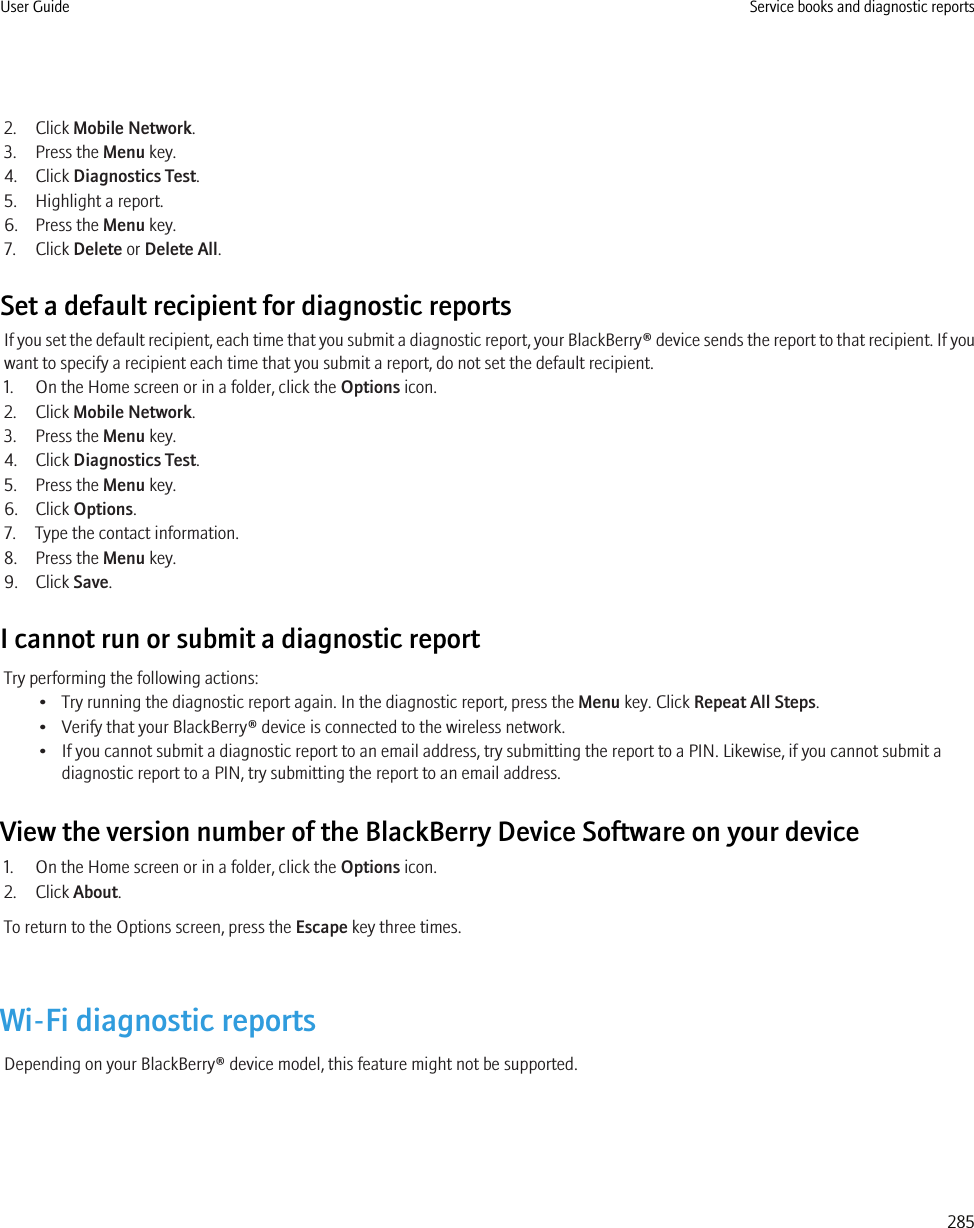 2. Click Mobile Network.3. Press the Menu key.4. Click Diagnostics Test.5. Highlight a report.6. Press the Menu key.7. Click Delete or Delete All.Set a default recipient for diagnostic reportsIf you set the default recipient, each time that you submit a diagnostic report, your BlackBerry® device sends the report to that recipient. If youwant to specify a recipient each time that you submit a report, do not set the default recipient.1. On the Home screen or in a folder, click the Options icon.2. Click Mobile Network.3. Press the Menu key.4. Click Diagnostics Test.5. Press the Menu key.6. Click Options.7. Type the contact information.8. Press the Menu key.9. Click Save.I cannot run or submit a diagnostic reportTry performing the following actions:• Try running the diagnostic report again. In the diagnostic report, press the Menu key. Click Repeat All Steps.• Verify that your BlackBerry® device is connected to the wireless network.• If you cannot submit a diagnostic report to an email address, try submitting the report to a PIN. Likewise, if you cannot submit adiagnostic report to a PIN, try submitting the report to an email address.View the version number of the BlackBerry Device Software on your device1. On the Home screen or in a folder, click the Options icon.2. Click About.To return to the Options screen, press the Escape key three times.Wi-Fi diagnostic reportsDepending on your BlackBerry® device model, this feature might not be supported.User Guide Service books and diagnostic reports285