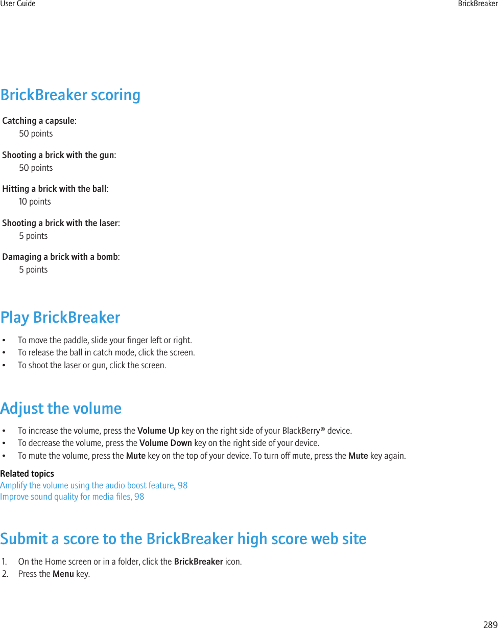 BrickBreaker scoringCatching a capsule:50 pointsShooting a brick with the gun:50 pointsHitting a brick with the ball:10 pointsShooting a brick with the laser:5 pointsDamaging a brick with a bomb:5 pointsPlay BrickBreaker• To move the paddle, slide your finger left or right.• To release the ball in catch mode, click the screen.• To shoot the laser or gun, click the screen.Adjust the volume• To increase the volume, press the Volume Up key on the right side of your BlackBerry® device.• To decrease the volume, press the Volume Down key on the right side of your device.• To mute the volume, press the Mute key on the top of your device. To turn off mute, press the Mute key again.Related topicsAmplify the volume using the audio boost feature, 98Improve sound quality for media files, 98Submit a score to the BrickBreaker high score web site1. On the Home screen or in a folder, click the BrickBreaker icon.2. Press the Menu key.User Guide BrickBreaker289