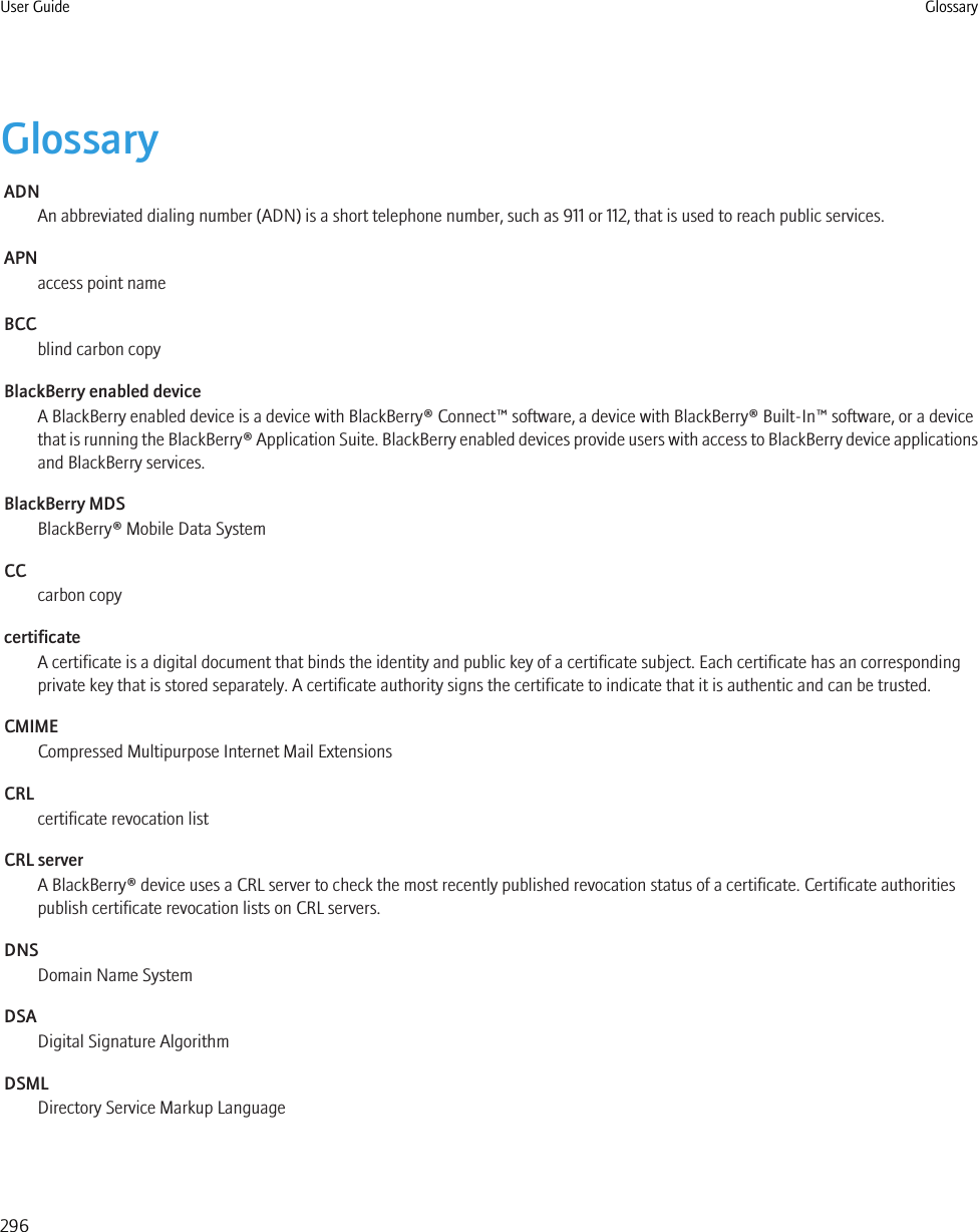 GlossaryADNAn abbreviated dialing number (ADN) is a short telephone number, such as 911 or 112, that is used to reach public services.APNaccess point nameBCCblind carbon copyBlackBerry enabled deviceA BlackBerry enabled device is a device with BlackBerry® Connect™ software, a device with BlackBerry® Built-In™ software, or a devicethat is running the BlackBerry® Application Suite. BlackBerry enabled devices provide users with access to BlackBerry device applicationsand BlackBerry services.BlackBerry MDSBlackBerry® Mobile Data SystemCCcarbon copycertificateA certificate is a digital document that binds the identity and public key of a certificate subject. Each certificate has an correspondingprivate key that is stored separately. A certificate authority signs the certificate to indicate that it is authentic and can be trusted.CMIMECompressed Multipurpose Internet Mail ExtensionsCRLcertificate revocation listCRL serverA BlackBerry® device uses a CRL server to check the most recently published revocation status of a certificate. Certificate authoritiespublish certificate revocation lists on CRL servers.DNSDomain Name SystemDSADigital Signature AlgorithmDSMLDirectory Service Markup LanguageUser Guide Glossary296