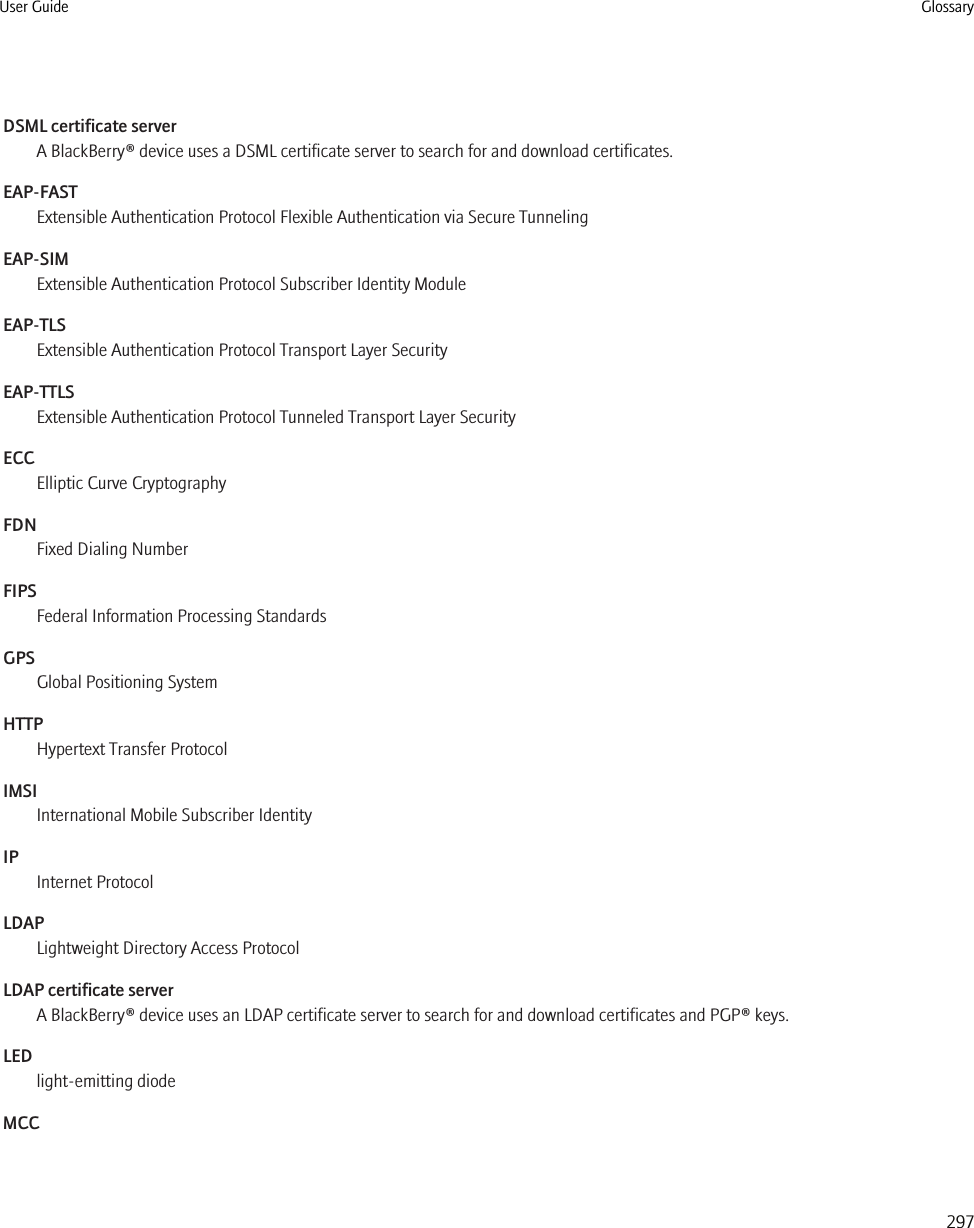 DSML certificate serverA BlackBerry® device uses a DSML certificate server to search for and download certificates.EAP-FASTExtensible Authentication Protocol Flexible Authentication via Secure TunnelingEAP-SIMExtensible Authentication Protocol Subscriber Identity ModuleEAP-TLSExtensible Authentication Protocol Transport Layer SecurityEAP-TTLSExtensible Authentication Protocol Tunneled Transport Layer SecurityECCElliptic Curve CryptographyFDNFixed Dialing NumberFIPSFederal Information Processing StandardsGPSGlobal Positioning SystemHTTPHypertext Transfer ProtocolIMSIInternational Mobile Subscriber IdentityIPInternet ProtocolLDAPLightweight Directory Access ProtocolLDAP certificate serverA BlackBerry® device uses an LDAP certificate server to search for and download certificates and PGP® keys.LEDlight-emitting diodeMCCUser Guide Glossary297