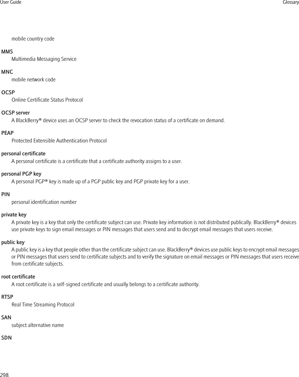 mobile country codeMMSMultimedia Messaging ServiceMNCmobile network codeOCSPOnline Certificate Status ProtocolOCSP serverA BlackBerry® device uses an OCSP server to check the revocation status of a certificate on demand.PEAPProtected Extensible Authentication Protocolpersonal certificateA personal certificate is a certificate that a certificate authority assigns to a user.personal PGP keyA personal PGP® key is made up of a PGP public key and PGP private key for a user.PINpersonal identification numberprivate keyA private key is a key that only the certificate subject can use. Private key information is not distributed publically. BlackBerry® devicesuse private keys to sign email messages or PIN messages that users send and to decrypt email messages that users receive.public keyA public key is a key that people other than the certificate subject can use. BlackBerry® devices use public keys to encrypt email messagesor PIN messages that users send to certificate subjects and to verify the signature on email messages or PIN messages that users receivefrom certificate subjects.root certificateA root certificate is a self-signed certificate and usually belongs to a certificate authority.RTSPReal Time Streaming ProtocolSANsubject alternative nameSDNUser Guide Glossary298