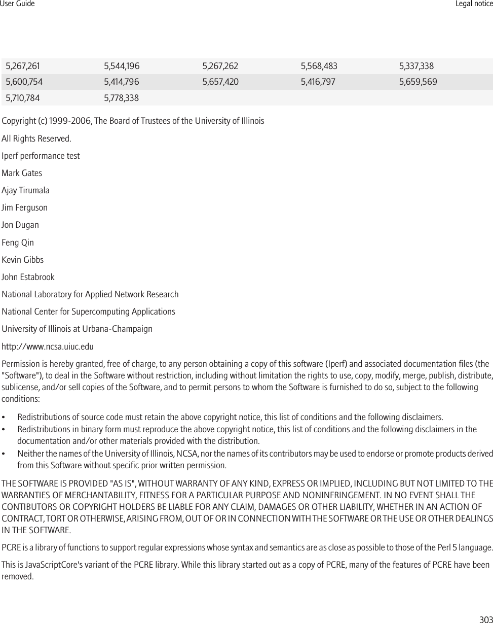 5,267,261 5,544,196 5,267,262 5,568,483 5,337,3385,600,754 5,414,796 5,657,420 5,416,797 5,659,5695,710,784 5,778,338Copyright (c) 1999-2006, The Board of Trustees of the University of IllinoisAll Rights Reserved.Iperf performance testMark GatesAjay TirumalaJim FergusonJon DuganFeng QinKevin GibbsJohn EstabrookNational Laboratory for Applied Network ResearchNational Center for Supercomputing ApplicationsUniversity of Illinois at Urbana-Champaignhttp://www.ncsa.uiuc.eduPermission is hereby granted, free of charge, to any person obtaining a copy of this software (Iperf) and associated documentation files (the&quot;Software&quot;), to deal in the Software without restriction, including without limitation the rights to use, copy, modify, merge, publish, distribute,sublicense, and/or sell copies of the Software, and to permit persons to whom the Software is furnished to do so, subject to the followingconditions:• Redistributions of source code must retain the above copyright notice, this list of conditions and the following disclaimers.• Redistributions in binary form must reproduce the above copyright notice, this list of conditions and the following disclaimers in thedocumentation and/or other materials provided with the distribution.•Neither the names of the University of Illinois, NCSA, nor the names of its contributors may be used to endorse or promote products derivedfrom this Software without specific prior written permission.THE SOFTWARE IS PROVIDED &quot;AS IS&quot;, WITHOUT WARRANTY OF ANY KIND, EXPRESS OR IMPLIED, INCLUDING BUT NOT LIMITED TO THEWARRANTIES OF MERCHANTABILITY, FITNESS FOR A PARTICULAR PURPOSE AND NONINFRINGEMENT. IN NO EVENT SHALL THECONTIBUTORS OR COPYRIGHT HOLDERS BE LIABLE FOR ANY CLAIM, DAMAGES OR OTHER LIABILITY, WHETHER IN AN ACTION OFCONTRACT, TORT OR OTHERWISE, ARISING FROM, OUT OF OR IN CONNECTION WITH THE SOFTWARE OR THE USE OR OTHER DEALINGSIN THE SOFTWARE.PCRE is a library of functions to support regular expressions whose syntax and semantics are as close as possible to those of the Perl 5 language.This is JavaScriptCore&apos;s variant of the PCRE library. While this library started out as a copy of PCRE, many of the features of PCRE have beenremoved.User Guide Legal notice303
