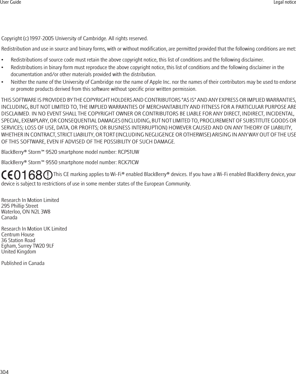 Copyright (c) 1997-2005 University of Cambridge. All rights reserved.Redistribution and use in source and binary forms, with or without modification, are permitted provided that the following conditions are met:• Redistributions of source code must retain the above copyright notice, this list of conditions and the following disclaimer.• Redistributions in binary form must reproduce the above copyright notice, this list of conditions and the following disclaimer in thedocumentation and/or other materials provided with the distribution.•Neither the name of the University of Cambridge nor the name of Apple Inc. nor the names of their contributors may be used to endorseor promote products derived from this software without specific prior written permission.THIS SOFTWARE IS PROVIDED BY THE COPYRIGHT HOLDERS AND CONTRIBUTORS &quot;AS IS&quot; AND ANY EXPRESS OR IMPLIED WARRANTIES,INCLUDING, BUT NOT LIMITED TO, THE IMPLIED WARRANTIES OF MERCHANTABILITY AND FITNESS FOR A PARTICULAR PURPOSE AREDISCLAIMED. IN NO EVENT SHALL THE COPYRIGHT OWNER OR CONTRIBUTORS BE LIABLE FOR ANY DIRECT, INDIRECT, INCIDENTAL,SPECIAL, EXEMPLARY, OR CONSEQUENTIAL DAMAGES (INCLUDING, BUT NOT LIMITED TO, PROCUREMENT OF SUBSTITUTE GOODS ORSERVICES; LOSS OF USE, DATA, OR PROFITS; OR BUSINESS INTERRUPTION) HOWEVER CAUSED AND ON ANY THEORY OF LIABILITY,WHETHER IN CONTRACT, STRICT LIABILITY, OR TORT (INCLUDING NEGLIGENCE OR OTHERWISE) ARISING IN ANY WAY OUT OF THE USEOF THIS SOFTWARE, EVEN IF ADVISED OF THE POSSIBILITY OF SUCH DAMAGE.BlackBerry® Storm™ 9520 smartphone model number: RCP51UWBlackBerry® Storm™ 9550 smartphone model number: RCK71CW This CE marking applies to Wi-Fi® enabled BlackBerry® devices. If you have a Wi-Fi enabled BlackBerry device, yourdevice is subject to restrictions of use in some member states of the European Community.Research In Motion Limited295 Phillip StreetWaterloo, ON N2L 3W8CanadaResearch In Motion UK Limited Centrum House 36 Station Road Egham, Surrey TW20 9LF United Kingdom Published in CanadaUser Guide Legal notice304