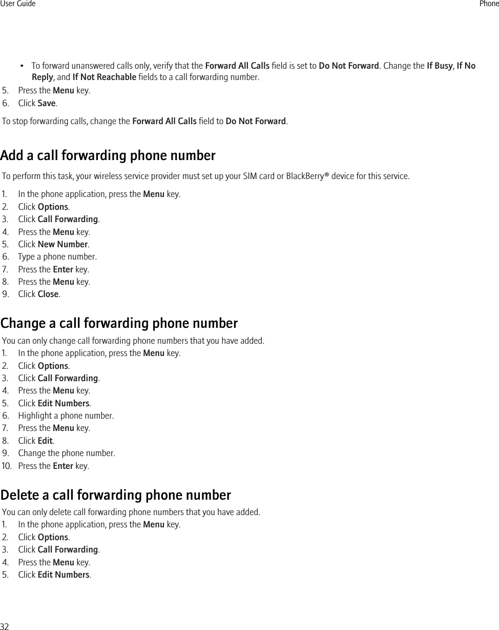 • To forward unanswered calls only, verify that the Forward All Calls field is set to Do Not Forward. Change the If Busy, If NoReply, and If Not Reachable fields to a call forwarding number.5. Press the Menu key.6. Click Save.To stop forwarding calls, change the Forward All Calls field to Do Not Forward.Add a call forwarding phone numberTo perform this task, your wireless service provider must set up your SIM card or BlackBerry® device for this service.1. In the phone application, press the Menu key.2. Click Options.3. Click Call Forwarding.4. Press the Menu key.5. Click New Number.6. Type a phone number.7. Press the Enter key.8. Press the Menu key.9. Click Close.Change a call forwarding phone numberYou can only change call forwarding phone numbers that you have added.1. In the phone application, press the Menu key.2. Click Options.3. Click Call Forwarding.4. Press the Menu key.5. Click Edit Numbers.6. Highlight a phone number.7. Press the Menu key.8. Click Edit.9. Change the phone number.10. Press the Enter key.Delete a call forwarding phone numberYou can only delete call forwarding phone numbers that you have added.1. In the phone application, press the Menu key.2. Click Options.3. Click Call Forwarding.4. Press the Menu key.5. Click Edit Numbers.User Guide Phone32