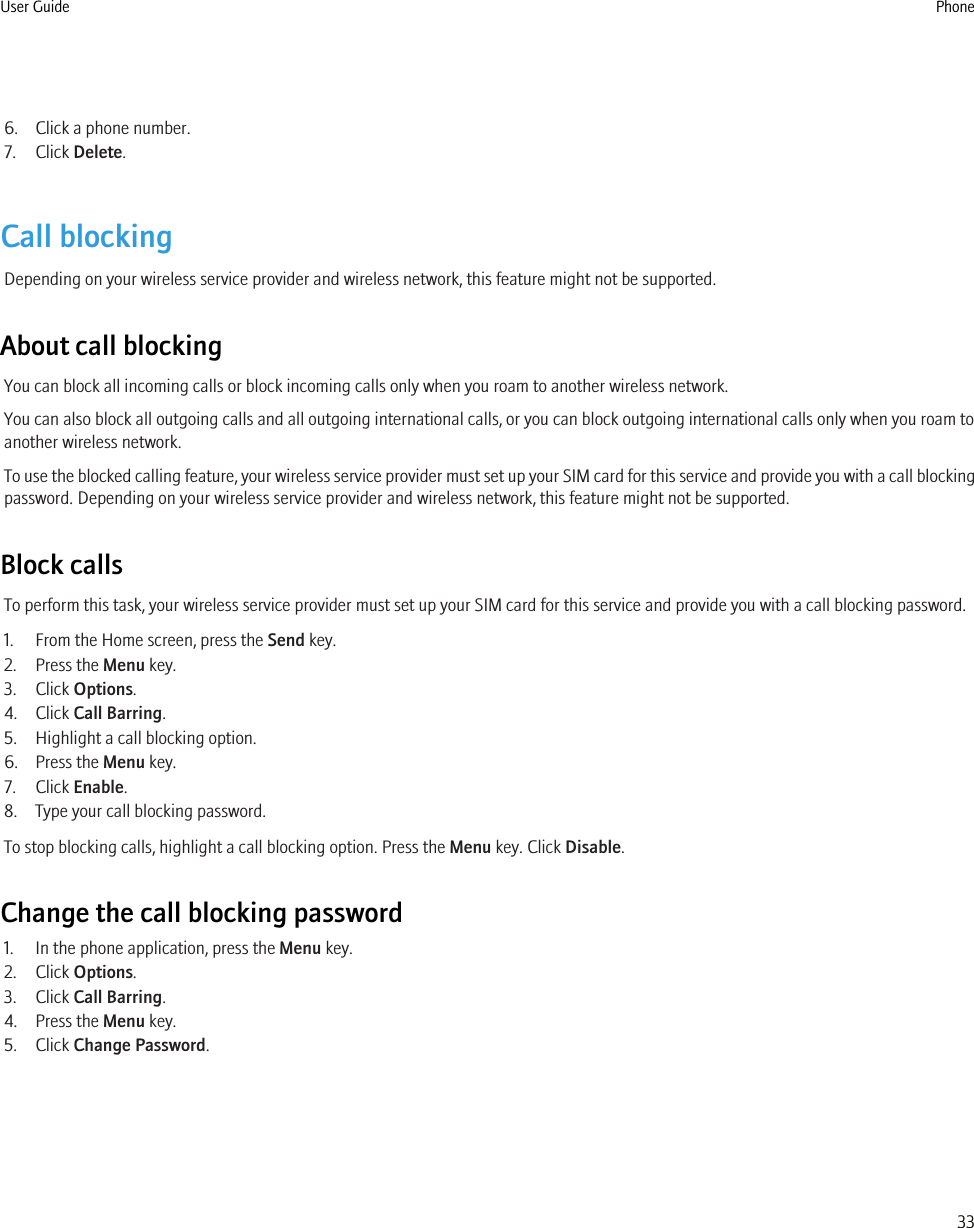 6. Click a phone number.7. Click Delete.Call blockingDepending on your wireless service provider and wireless network, this feature might not be supported.About call blockingYou can block all incoming calls or block incoming calls only when you roam to another wireless network.You can also block all outgoing calls and all outgoing international calls, or you can block outgoing international calls only when you roam toanother wireless network.To use the blocked calling feature, your wireless service provider must set up your SIM card for this service and provide you with a call blockingpassword. Depending on your wireless service provider and wireless network, this feature might not be supported.Block callsTo perform this task, your wireless service provider must set up your SIM card for this service and provide you with a call blocking password.1. From the Home screen, press the Send key.2. Press the Menu key.3. Click Options.4. Click Call Barring.5. Highlight a call blocking option.6. Press the Menu key.7. Click Enable.8. Type your call blocking password.To stop blocking calls, highlight a call blocking option. Press the Menu key. Click Disable.Change the call blocking password1. In the phone application, press the Menu key.2. Click Options.3. Click Call Barring.4. Press the Menu key.5. Click Change Password.User Guide Phone33