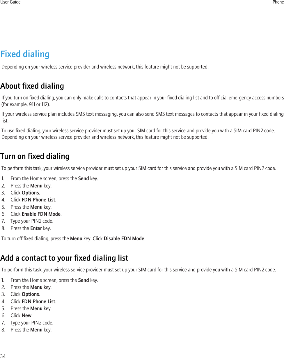 Fixed dialingDepending on your wireless service provider and wireless network, this feature might not be supported.About fixed dialingIf you turn on fixed dialing, you can only make calls to contacts that appear in your fixed dialing list and to official emergency access numbers(for example, 911 or 112).If your wireless service plan includes SMS text messaging, you can also send SMS text messages to contacts that appear in your fixed dialinglist.To use fixed dialing, your wireless service provider must set up your SIM card for this service and provide you with a SIM card PIN2 code.Depending on your wireless service provider and wireless network, this feature might not be supported.Turn on fixed dialingTo perform this task, your wireless service provider must set up your SIM card for this service and provide you with a SIM card PIN2 code.1. From the Home screen, press the Send key.2. Press the Menu key.3. Click Options.4. Click FDN Phone List.5. Press the Menu key.6. Click Enable FDN Mode.7. Type your PIN2 code.8. Press the Enter key.To turn off fixed dialing, press the Menu key. Click Disable FDN Mode.Add a contact to your fixed dialing listTo perform this task, your wireless service provider must set up your SIM card for this service and provide you with a SIM card PIN2 code.1. From the Home screen, press the Send key.2. Press the Menu key.3. Click Options.4. Click FDN Phone List.5. Press the Menu key.6. Click New.7. Type your PIN2 code.8. Press the Menu key.User Guide Phone34