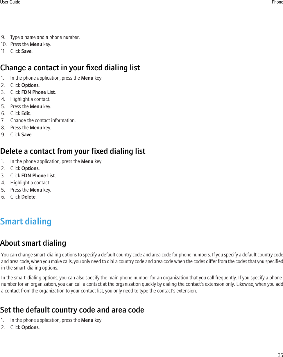 9. Type a name and a phone number.10. Press the Menu key.11. Click Save.Change a contact in your fixed dialing list1. In the phone application, press the Menu key.2. Click Options.3. Click FDN Phone List.4. Highlight a contact.5. Press the Menu key.6. Click Edit.7. Change the contact information.8. Press the Menu key.9. Click Save.Delete a contact from your fixed dialing list1. In the phone application, press the Menu key.2. Click Options.3. Click FDN Phone List.4. Highlight a contact.5. Press the Menu key.6. Click Delete.Smart dialingAbout smart dialingYou can change smart-dialing options to specify a default country code and area code for phone numbers. If you specify a default country codeand area code, when you make calls, you only need to dial a country code and area code when the codes differ from the codes that you specifiedin the smart-dialing options.In the smart-dialing options, you can also specify the main phone number for an organization that you call frequently. If you specify a phonenumber for an organization, you can call a contact at the organization quickly by dialing the contact&apos;s extension only. Likewise, when you adda contact from the organization to your contact list, you only need to type the contact&apos;s extension.Set the default country code and area code1. In the phone application, press the Menu key.2. Click Options.User Guide Phone35